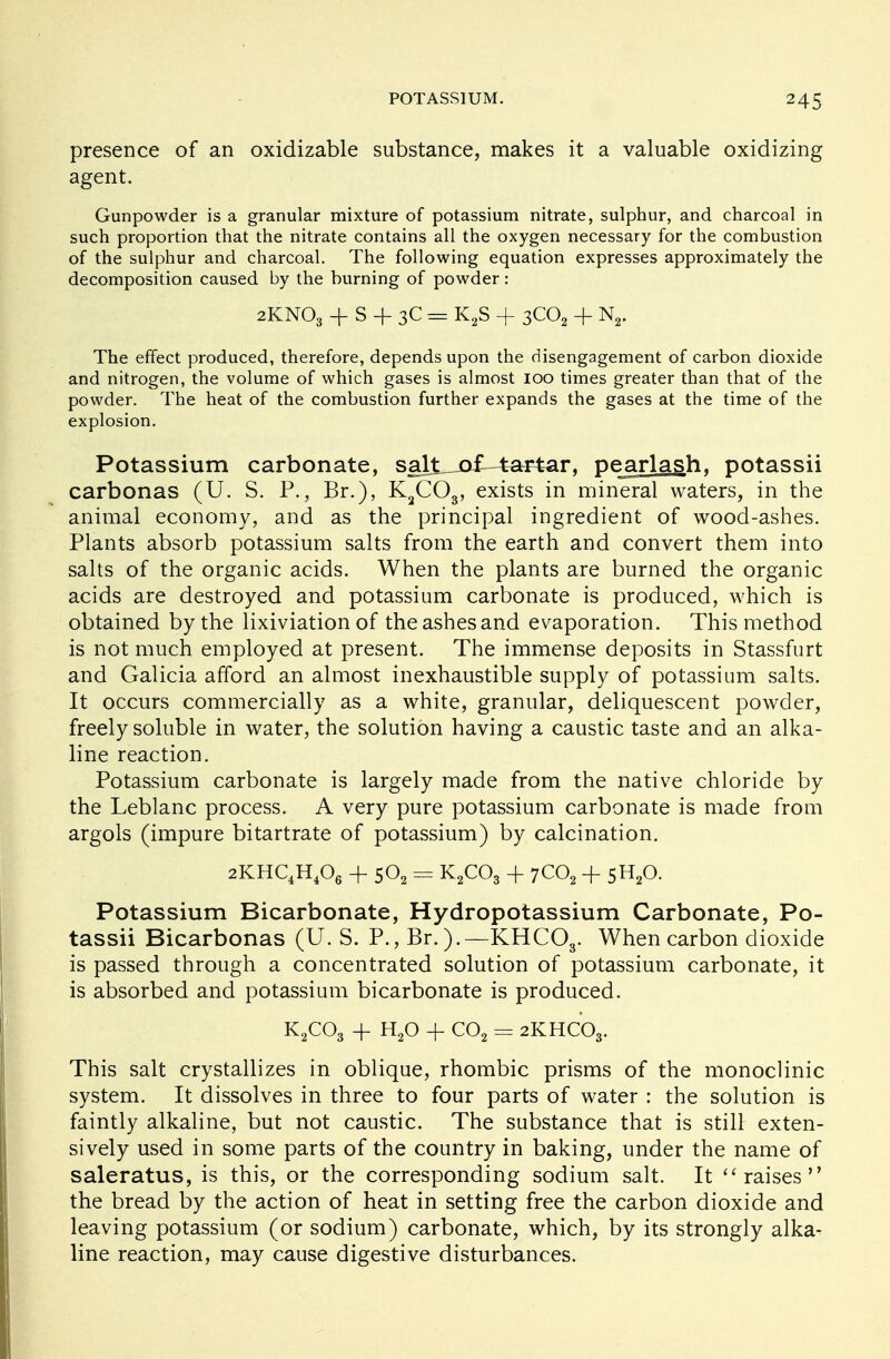 presence of an oxidizable substance, makes it a valuable oxidizing agent. Gunpowder is a granular mixture of potassium nitrate, sulphur, and charcoal in such proportion that the nitrate contains all the oxygen necessary for the combustion of the sulphur and charcoal. The following equation expresses approximately the decomposition caused by the burning of powder: 2KNO3 + S + 3C = K2S + 3C02 + N2. The effect produced, therefore, depends upon the disengagement of carbon dioxide and nitrogen, the volume of which gases is almost 100 times greater than that of the powder. The heat of the combustion further expands the gases at the time of the explosion. Potassium carbonate, salt_jo£-tartar, pearlash. potassii carbonas (U. S. P., Br.), K2C03, exists in mineral waters, in the animal economy, and as the principal ingredient of wood-ashes. Plants absorb potassium salts from the earth and convert them into salts of the organic acids. When the plants are burned the organic acids are destroyed and potassium carbonate is produced, which is obtained by the lixiviation of the ashes and evaporation. This method is not much employed at present. The immense deposits in Stassfurt and Galicia afford an almost inexhaustible supply of potassium salts. It occurs commercially as a white, granular, deliquescent powder, freely soluble in water, the solution having a caustic taste and an alka- line reaction. Potassium carbonate is largely made from the native chloride by the Leblanc process. A very pure potassium carbonate is made from argols (impure bitartrate of potassium) by calcination. 2KHC4H406 + 502 = K2C03 + 7C02 + 5H20. Potassium Bicarbonate, Hydropotassium Carbonate, Po- tassii Bicarbonas (U. S. P., Br.).—KHC03. When carbon dioxide is passed through a concentrated solution of potassium carbonate, it is absorbed and potassium bicarbonate is produced. K2C03 + H20 + C02 = 2KHC03. This salt crystallizes in oblique, rhombic prisms of the monoclinic system. It dissolves in three to four parts of water : the solution is faintly alkaline, but not caustic. The substance that is still exten- sively used in some parts of the country in baking, under the name of saleratus, is this, or the corresponding sodium salt. It  raises the bread by the action of heat in setting free the carbon dioxide and leaving potassium (or sodium) carbonate, which, by its strongly alka- line reaction, may cause digestive disturbances.