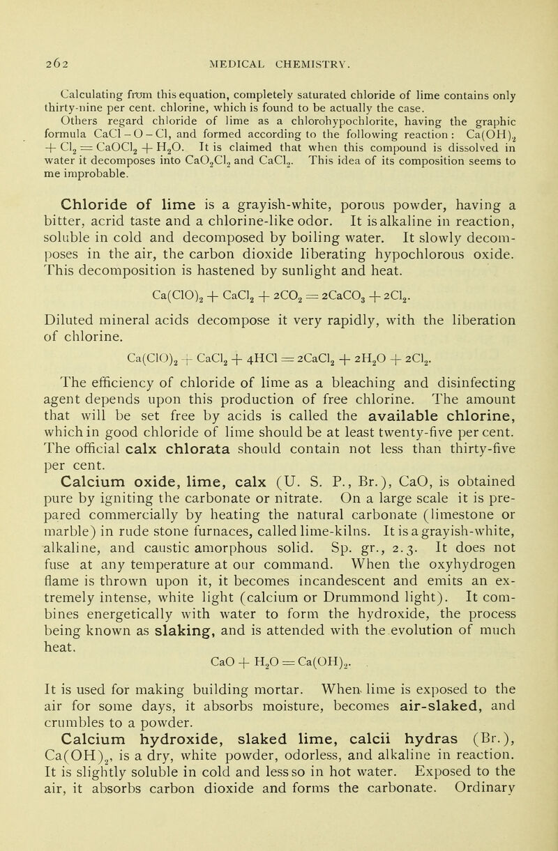 Calculating from this equation, completely saturated chloride of lime contains only thirty-nine per cent, chlorine, which is found to be actually the case. Others regard chloride of lime as a chlorohypochlorite, having the graphic formula CaCl-O-Cl, and formed according to the following reaction: Ca(OH)2 4- Cl2 = CaOCl2 -f- H20. It is claimed that when this compound is dissolved in water it decomposes into Ca02Cl2 and CaCl2. This idea of its composition seems to me improbable. Chloride of lime is a grayish-white, porous powder, having a bitter, acrid taste and a chlorine-like odor. It is alkaline in reaction, soluble in cold and decomposed by boiling water. It slowly decom- poses in the air, the carbon dioxide liberating hypochlorous oxide. This decomposition is hastened by sunlight and heat. Ca(C10)2 + CaCl2 -f 2C02 = 2CaC03 + 2C12. Diluted mineral acids decompose it very rapidly, with the liberation of chlorine. Ca(C10)2 + CaCl2 + 4HCI = 2CaCl2 + 2H20 + 2C12. The efficiency of chloride of lime as a bleaching and disinfecting agent depends upon this production of free chlorine. The amount that will be set free by acids is called the available chlorine, which in good chloride of lime should be at least twenty-five percent. The official calx chlorata should contain not less than thirty-five per cent. Calcium oxide, lime, calx (U. S. P., Br.), CaO, is obtained pure by igniting the carbonate or nitrate. On a large scale it is pre- pared commercially by heating the natural carbonate (limestone or marble) in rude stone furnaces, called lime-kilns. It is a grayish-white, alkaline, and caustic amorphous solid. Sp. gr., 2.3. It does not fuse at any temperature at our command. When the oxyhydrogen flame is thrown upon it, it becomes incandescent and emits an ex- tremely intense, white light (calcium or Drummond light). It com- bines energetically with water to form the hydroxide, the process being known as slaking, and is attended with the evolution of much heat. CaO+H20 = Ca(OH)2. . It is used for making building mortar. When* lime is exposed to the air for some days, it absorbs moisture, becomes air-slaked, and crumbles to a powder. Calcium hydroxide, slaked lime, calcii hydras (Br.), Ca(OH)2, is a dry, white powder, odorless, and alkaline in reaction. It is slightly soluble in cold and less so in hot water. Exposed to the air, it absorbs carbon dioxide and forms the carbonate. Ordinary