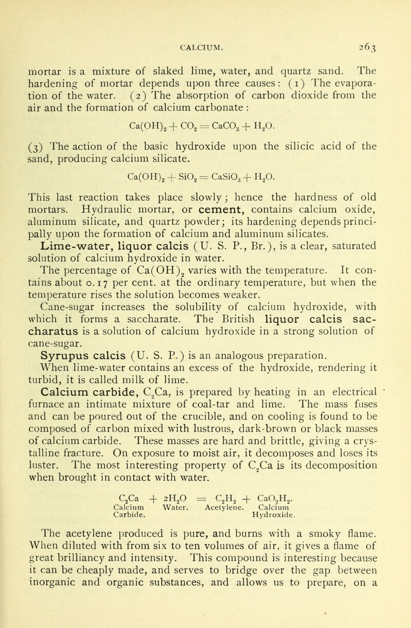 mortar is a mixture of slaked lime, water, and quartz sand. The hardening of mortar depends upon three causes: (1) The evapora- tion of the water. (2) The absorption of carbon dioxide from the air and the formation of calcium carbonate : Ca(OH)2 -f C02 = CaC03 + H20. (3) The action of the basic hydroxide upon the silicic acid of the sand, producing calcium silicate. Ca(OH)2 -f Si02 = CaSiO, -f H20. This last reaction takes place slowly; hence the hardness of old mortars. Hydraulic mortar, or cement, contains calcium oxide, aluminum silicate, and quartz powder; its hardening depends princi- pally upon the formation of calcium and aluminum silicates. Lime-water, liquor calcis (U. S. P., Br.), is a clear, saturated solution of calcium hydroxide in water. The percentage of Ca(OH)2 varies with the temperature. It con- tains about 0.17 per cent, at the ordinary temperature, but when the temperature rises the solution becomes weaker. Cane-sugar increases the solubility of calcium hydroxide, with which it forms a saccharate. The British liquor calcis sac- charatus is a solution of calcium hydroxide in a strong solution of cane-sugar. Syrupus calcis (U. S. P.) is an analogous preparation. When lime-water contains an excess of the hydroxide, rendering it turbid, it is called milk of lime. Calcium carbide, C2Ca, is prepared by heating in an electrical * furnace an intimate mixture of coal-tar and lime. The mass fuses and can be poured out of the crucible, and on cooling is found to be composed of carbon mixed with lustrous, dark-brown or black masses of calcium carbide. These masses are hard and brittle, giving a crys- talline fracture. On exposure to moist air, it decomposes and loses its luster. The most interesting property of C2Ca is its decomposition when brought in contact with water. C2Ca -f 2H20 = C2H2 + CaO;2H2. Calcium Water. Acetylene. Calcium Carbide. Hydroxide. The acetylene produced is pure, and burns with a smoky flame. When diluted with from six to ten volumes of air, it gives a flame of great brilliancy and intensity. This compound is interesting because it can be cheaply made, and serves to bridge over the gap between inorganic and organic substances, and allows us to prepare, on a