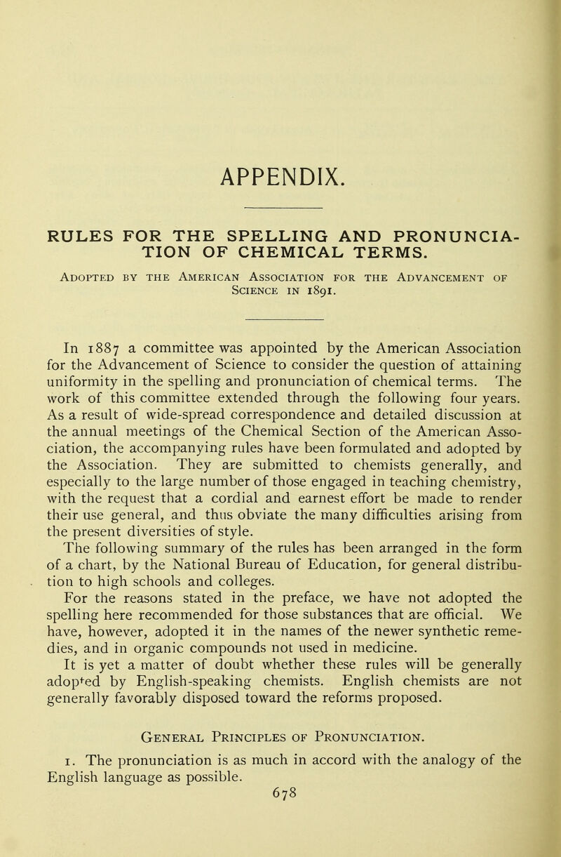 APPENDIX RULES FOR THE SPELLING AND PRONUNCIA- TION OF CHEMICAL TERMS. Adopted by the American Association for the Advancement of Science in 1891. In 1887 a committee was appointed by the American Association for the Advancement of Science to consider the question of attaining uniformity in the spelling and pronunciation of chemical terms. The work of this committee extended through the following four years. As a result of wide-spread correspondence and detailed discussion at the annual meetings of the Chemical Section of the American Asso- ciation, the accompanying rules have been formulated and adopted by the Association. They are submitted to chemists generally, and especially to the large number of those engaged in teaching chemistry, with the request that a cordial and earnest effort be made to render their use general, and thus obviate the many difficulties arising from the present diversities of style. The following summary of the rules has been arranged in the form of a chart, by the National Bureau of Education, for general distribu- tion to high schools and colleges. For the reasons stated in the preface, we have not adopted the spelling here recommended for those substances that are official. We have, however, adopted it in the names of the newer synthetic reme- dies, and in organic compounds not used in medicine. It is yet a matter of doubt whether these rules will be generally adopted by English-speaking chemists. English chemists are not generally favorably disposed toward the reforms proposed. General Principles of Pronunciation. 1. The pronunciation is as much in accord with the analogy of the English language as possible.