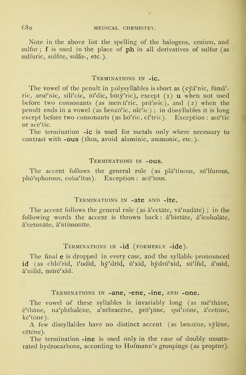 Note in the above list the spelling of the halogens, cesium, and sulfur; f is used in the place of ph in all derivatives of sulfur (as sulfuric, sulfite, sulfo-, etc.). Terminations in -ic. The vowel of the penult in polysyllables is short as (cya/nic, fuma'- ric, arse'nic, sill'cic, lo'dic, buty'ric), except (i) u when not used before two consonants (as mercu'ric, pru'ssic), and (2) when the penult ends in a vowel (as benzo'ic, ole'ic) ; in dissyllables it is long except before two consonants (as bo'ric, cl'tric). Exception : ace'tic or ace'tic. The termination -ic is used for metals only where necessary to contrast with -ous (thus, avoid aluminic, amnionic, etc.). Terminations in -ous. The accent follows the general rule (as pla'tinous, su'lfurous, pho'sphorous, coba'ltus). Exception: ace'tous. Terminations in -ate and -ite. The accent follows the general rule (as a/cetate, va'nadate) ; in the following words the accent is thrown back: a/bietate, a/lcoholate, a/cetonate, a'ntimonite. Terminations in -id (formerly -ide). The final e is dropped in every case, and the syllable pronounced id (as chlo'rid, I'odid, hy'drld, 6'xld, hydro'xid, su'lfid, a'mid, a'nilid, mure'xid. Terminations in -ane, -ene, -ine, and -one. The vowel of these syllables is invariably long (as me'thane, e'thane, na'phthalene, a'nthracene, pro'plne, qui'none, a'cetone, ke'tone). A few dissyllables have no distinct accent (as benzene, xylene, cgtene). The termination -ine is used only in the case of doubly unsatu- rated hydrocarbons, according to Hofmann's groupings (as propTne).