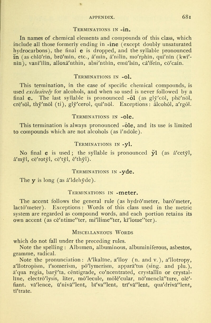 Terminations in -in. In names of chemical elements and compounds of this class, which include all those formerly ending in -ine (except doubly unsaturated hydrocarbons), the final e is dropped, and the syllable pronounced in (as chlo'rln, bro'min, etc., a'min, a'nilin, mo'rphln, qul'nm (kwi'- nin), vani'llin, alloxa'nthin, absi'nthin, emu'lsin, ca'ffeln, co'cain. Terminations in -ol. This termination, in the case of specific chemical compounds, is used exclusively for alcohols, and when so used is never followed by a final e. The last syllable is pronounced -61 (as gly'col, phe'nol, cre'sol, thy'mol (ti), gly'cerol, qui'nol. Exceptions: alcohol, a'rgol. Terminations in -ole. This termination is always pronounced -ole, and its use is limited to compounds which are not alcohols (as I'ndole). Terminations in -yl. No final e is used; the syllable is pronounced yl (as a'cetyl, a'myl, ce'rotyl, ce'tyl, e'thyl). Terminations in -yde. The y is long (as a'ldehyde). Terminations in -meter. The accent follows the general rule (as hydro'meter, baro'meter, lacto'meter). Exceptions: Words of this class used in the metric system are regarded as compound words, and each portion retains its own accent (as ce'ntimeter, mi'llimeter, kI/lometer). Miscellaneous Words which do not fall under the preceding rules. Note the spelling : Albumen, albuminous, albuminiferous, asbestos, gramme, radical. Note the pronunciation: A'lkallne, a'lloy (n. and v.), a'llotropy, a'llotropism, I'somerism, po'lymerism, apparatus (sing, and plu.), a'qua regia, bary'ta, centigrade, co'ncentrated, crystallin or crystal- line, electro'lysis, liter, mo'lecule, mole'cular, no'menclature, ole'- fiant, va'lence, u'niva/'lent, bl'var/lent, trl'va^lent, qua'driva^lent, tftrate.
