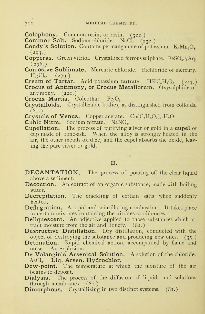 Colophony. Common resin, or rosin. (322.) Common Salt. Sodium chloride. NaCL (232.) Condy's Solution. Contains permanganate of potassium. K2Mn208. (293-) Copperas. Green vitriol. Crystallized ferrous sulphate. FeS04.7Aq. (296.) Corrosive Sublimate. Mercuric chloride. Bichloride of mercury. HgCl2. (279.) Cream of Tartar. Acid potassium tartrate. HKC4H406. (247.) Crocus of Antimony, or Crocus Metallorum. Oxysulphide of antimony. (201.) Crocus Martis. Colcothar. Fe203. Crystalloids. Crystallizable bodies, as distinguished from colloids. (81.) Crystals of Venus. Copper acetate. Cu(C2H302)2.H20. Cubic Nitre. Sodium nitrate. NaN03. Cupellation. The process of purifying silver or gold in a cupel or cup made of bone-ash. When the alloy is strongly heated in the air, the other metals oxidize, and the cupel absorbs the oxide, leav- ing the pure silver or gold. D. DECANTATION. The process of pouring off the clear liquid above a sediment. Decoction. An extract of an organic substance, made with boiling water. Decrepitation. The crackling of certain salts when suddenly heated. Deflagration. A rapid and scintillating combustion. It takes place in certain mixtures containing the nitrates or chlorates. Deliquescent. An adjective applied to those substances which at- tract moisture from the air and liquefy. (82.) Destructive Distillation. Dry distillation, conducted with the object of destroying the substance and producing new ones. (35.) Detonation. Rapid chemical action, accompanied by flame and noise. An explosion. De Valangin's Arsenical Solution. A solution of the chloride. AsCl3. Liq. Arsen. Hydrochlor. Dew-point. The temperature at which the moisture of the air begins to deposit. Dialysis. The process of the diffusion of liquids and solutions through membranes. C80.) Dimorphous. Crystallizing in two distinct systems. (81.)