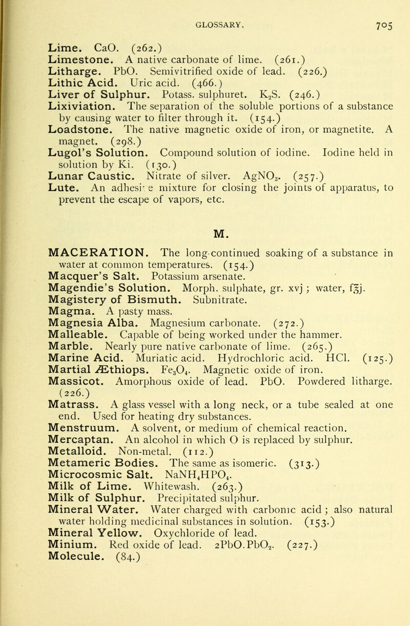 Lime. CaO. (262.) Limestone. A native carbonate of lime. (261.) Litharge. PbO. Semivitrified oxide of lead. (226.) Lithic Acid. Uric acid. (466.) Liver of Sulphur. Potass, sulphuret. K2S. (246.) Lixiviation. The separation of the soluble portions of a substance by causing water to filter through it. (154.) Loadstone. The native magnetic oxide of iron, or magnetite. A magnet. (298.) Lugol's Solution. Compound solution of iodine. Iodine held in solution by Ki. (130.) Lunar Caustic. Nitrate of silver. AgN03. (257.) Lute. An adhesive mixture for closing the joints of apparatus, to prevent the escape of vapors, etc. M. MACERATION. The long-continued soaking of a substance in water at common temperatures. (154.) Macquer's Salt. Potassium arsenate. Magendie's Solution. Morph. sulphate, gr. xvj ; water, fgj. Magistery of Bismuth. Subnitrate. Magma. A pasty mass. Magnesia Alba. Magnesium carbonate. (272.) Malleable. Capable of being worked under the hammer. Marble. Nearly pure native carbonate of lime. (265.) Marine Acid. Muriatic acid. Hydrochloric acid. HC1. (125.) Martial ^Ethiops. Fe304. Magnetic oxide of iron. Massicot. Amorphous oxide of lead. PbO. Powdered litharge. (226.) Matrass. A glass vessel with a long neck, or a tube sealed at one end. Used for heating dry substances. Menstruum. A solvent, or medium of chemical reaction. Mercaptan. An alcohol in which O is replaced by sulphur. Metalloid. Non-metal. (112.) Metameric Bodies. The same as isomeric. (313.) Microcosmic Salt. NaNH4HP04. Milk of Lime. Whitewash. (263.) Milk of Sulphur. Precipitated sulphur. Mineral Water. Water charged with carbonic acid ; also natural water holding medicinal substances in solution. (153-) Mineral Yellow. Oxychloride of lead. Minium. Red oxide of lead. 2PbO.Pb02. (227.) Molecule. (84.)