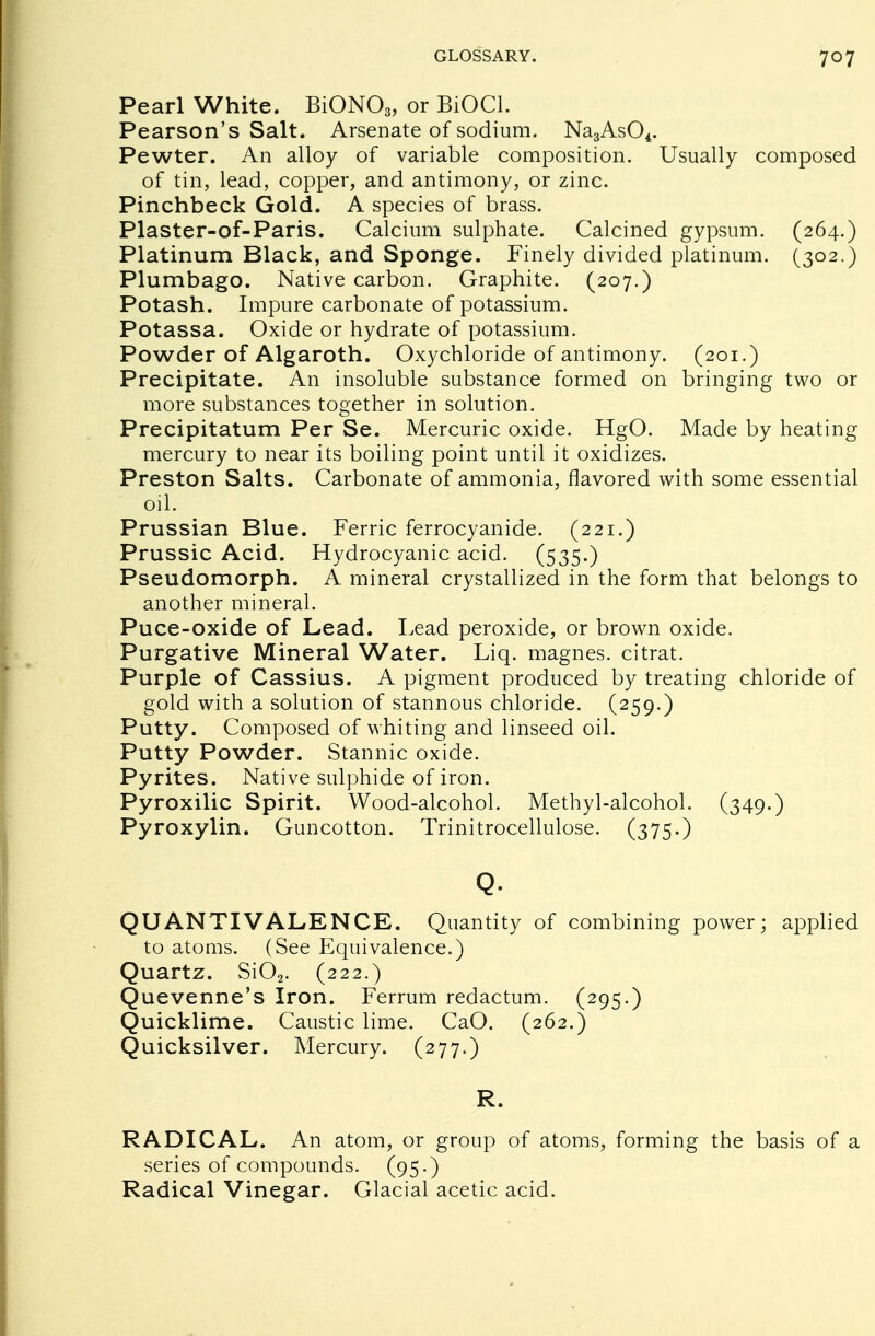 Pearl White. BiON03, or BiOCl. Pearson's Salt. Arsenate of sodium. Na3As04. Pewter. An alloy of variable composition. Usually composed of tin, lead, copper, and antimony, or zinc. Pinchbeck Gold. A species of brass. Plaster-of-Paris. Calcium sulphate. Calcined gypsum. (264.) Platinum Black, and Sponge. Finely divided platinum. (302.) Plumbago. Native carbon. Graphite. (207.) Potash. Impure carbonate of potassium. Potassa. Oxide or hydrate of potassium. Powder of Algaroth. Oxychloride of antimony. (201.) Precipitate. An insoluble substance formed on bringing two or more substances together in solution. Precipitatum Per Se. Mercuric oxide. HgO. Made by heating mercury to near its boiling point until it oxidizes. Preston Salts. Carbonate of ammonia, flavored with some essential oil. Prussian Blue. Ferric ferrocyanide. (221.) Prussic Acid. Hydrocyanic acid. (535.) Pseudomorph. A mineral crystallized in the form that belongs to another mineral. Puce-oxide of Lead. Lead peroxide, or brown oxide. Purgative Mineral Water. Liq. magnes. citrat. Purple of Cassius. A pigment produced by treating chloride of gold with a solution of stannous chloride. (259.) Putty. Composed of whiting and linseed oil. Putty Powder. Stannic oxide. Pyrites. Native sulphide of iron. Pyroxilic Spirit. Wood-alcohol. Methyl-alcohol. (349.) Pyroxylin. Guncotton. Trinitrocellulose. (375.) Q. QUANTIVALENCE. Quantity of combining power; applied to atoms. (See Equivalence.) Quartz. Si02. (222.) Quevenne's Iron. Ferrum redactum. (295.) Quicklime. Caustic lime. CaO. (262.) Quicksilver. Mercury. (277.) R. RADICAL. An atom, or group of atoms, forming the basis of a series of compounds. (95-) Radical Vinegar. Glacial acetic acid.