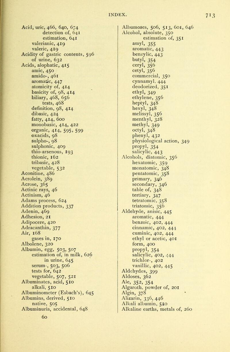 Acid, uric, 466, 640, 674 detection of, 641 estimation, 641 valerianic, 419 valeric, 419 Acidity of gastric contents, 596 of urine, 632 Acids, aiophatic, 415 amic, 450 amido-, 461 aromatic, 447 atomicity of, 414 basicity of, 98, 414 biliary, 468, 656 tests, 468 definition, 98, 414 dibasic, 424 fatty, 414, 600 monobasic, 414, 422 organic, 414, 595, 599 oxacids, 98 sulpho-, 98 sulphonic, 409 thio-arsenous, 193 thionic, 162 tribasic, 428 vegetable, 532 Aconitine, 486 Acrolein, 389 Acrose, 365 Actinic rays, 46 Actinism, 46 Adams process, 624 Addition products, 337 Adenin, 469 Adhesion, 21 Adipocere, 420 Adracanthin, 377 Air, 168 gases in, 170 Albolene, 320 Albumin, egg, 503, 507 estimation of, in milk, 626 in urine, 645 serum-, 503, 506 tests for, 642 vegetable, 507, 521 Albuminates, acid, 510 alkali, 510 Albuminometer (Esbach's), 645 Albumins, derived, 51° native, 505 Albuminuria, accidental, 648 Albumoses, 506, 513, 601, 646 Alcohol, absolute, 350 estimation of, 351 amyl, 355 aromatic, 443 benzylic, 443 butyl, 354 ceryl, 356 cetyl, 356 commercial, 350 cynnamyl, 444 deodorized, 351 ethyl, 349 ethylene, 356 heptyl, 348 hexyl, 348 melissyl, 356 menthyl, 328 methyl, 349 octyl, 348 phenyl, 432 physiological action, 349 propyl, 354 salicylic, 443 Alcohols, diatomic, 356 hexatomic, 359 monatomic, 348 pentatomic, 358 primary, 346 secondary, 346 table of, 348 tertiary, 347 tetratomic, 358 triatomic, 356 Aldehyde, anisic, 445 aromatic, 444 benzoic, 402, 444 cinnamic, 402, 444. cuminic, 402, 444 ethyl or acetic, 401 form, 400 propyl 354 salicylic, 402, 444 trichlor-, 402 vanillic, 402, 445 Aldehydes, 399 Aldoses, 362 Ale> 352, 354 Algaroth, powder of, 201 Algin, 378 Alizarin, 336, 446 Alkali albumin, 510 Alkaline earths, metals of, 260 60