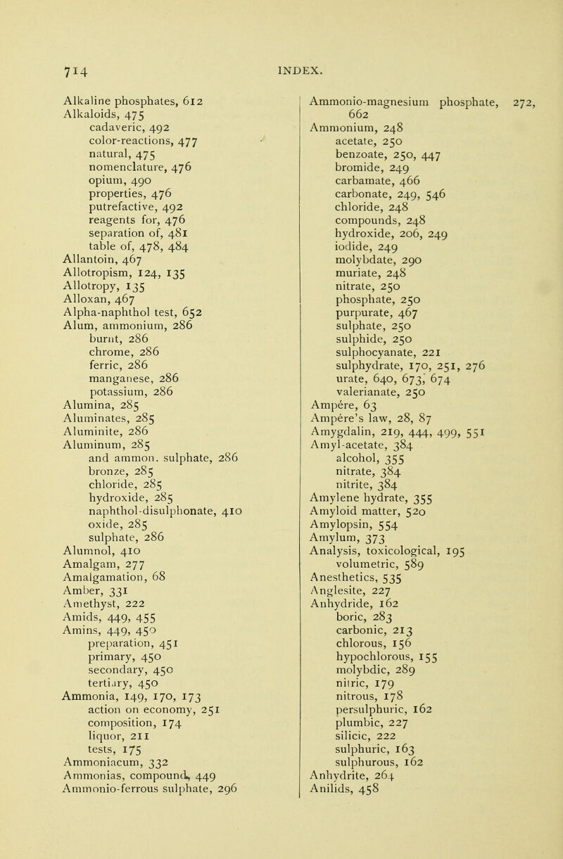 Alkaline phosphates, 612 Alkaloids, 475 cadaveric, 492 color-reactions, 477 natural, 475 nomenclature, 476 opium, 490 properties, 476 putrefactive, 492 reagents for, 476 separation of, 481 table of, 478, 484 Allantoin, 467 Allotropism, 124, 135 Allotropy, 135 Alloxan, 467 Alpha-naphthol test, 652 Alum, ammonium, 286 burnt, 286 chrome, 286 ferric, 286 manganese, 286 potassium, 286 Alumina, 285 Aluminates, 285 Aluminite, 286 Aluminum, 285 and ammon. sulphate, 286 bronze, 285 chloride, 285 hydroxide, 285 naphthol-disulphonate, 410 oxide, 285 sulphate, 286 Alumnol, 410 Amalgam, 277 Amalgamation, 68 Amber, 331 Amethyst, 222 Amids, 449, 455 Amins, 449, 450 preparation, 451 primary, 450 secondary, 450 tertiary, 450 Ammonia, 149, 170, 173 action on economy, 251 composition, 174 liquor, 211 tests, 175 Ammoniacum, 332 Ammonias, compound, 449 Ammonio-ferrous sulphate, 296 Ammonio-magnesium phosphate, 272, 662 Ammonium, 248 acetate, 250 benzoate, 250, 447 bromide, 249 carbamate, 466 carbonate, 249, 546 chloride, 248 compounds, 248 hydroxide, 206, 249 iodide, 249 molybdate, 290 muriate, 248 nitrate, 250 phosphate, 250 purpurate, 467 sulphate, 250 sulphide, 250 sulphocyanate, 221 sulphydrate, 170, 251, 276 urate, 640, 673,' 674 valerianate, 250 Ampere, 63 Ampere's law, 28, 87 Amygdalin, 219, 444, 499, 551 Amyl-acetate, 384 alcohol, 355 nitrate, 384 nitrite, 384 Amylene hydrate, 355 Amyloid matter, 520 Amylopsin, 554 Amylum, 373 Analysis, toxicological, 195 volumetric, 589 Anesthetics, 535 Anglesite, 227 Anhydride, 162 boric, 283 carbonic, 213 chlorous, 156 hypochlorous, 155 molybdic, 289 nitric, 179 nitrous, 178 persulphuric, 162 plumbic, 227 silicic, 222 sulphuric, 163 sulphurous, 162 Anhydrite, 264 Anilids, 458