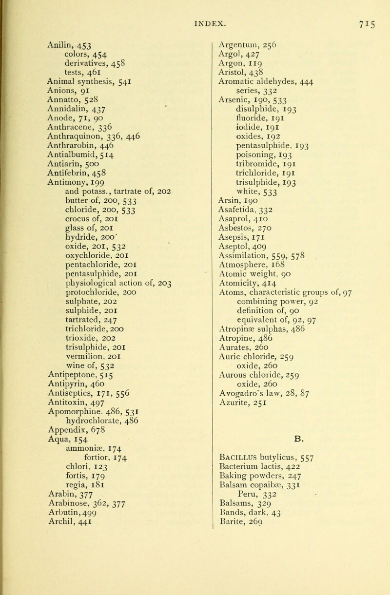 Anilin, 453 colors, 454 derivatives, 458 tests, 461 Animal synthesis, 541 Anions, 91 Annatto, 528 Annidalin, 437 Anode, 71, 90 Anthracene, 336 Anthraquinon, 336, 446 Anthrarobin, 446 Antialbumid, 514 Antiarin, 500 Antifebrin, 458 Antimony, 199 and potass., tartrate of, 202 butter of, 200, 533 chloride, 200, 533 crocus of, 201 glass of, 201 hydride, 200' oxide, 201, 532 oxychloride, 201 pentachloride, 201 pentasulphide, 201 physiological action of, 203 protochloride, 200 sulphate, 202 sulphide, 201 tartrated, 247 trichloride, 200 trioxide, 202 trisulphide, 201 vermilion, 201 wine of, 532 Antipeptone, 515 Antipyrin, 460 Antiseptics, 171, 556 Antitoxin, 497 Apomorphine. 486, 531 hydrochlorate, 486 Appendix, 678 Aqua, 154 ammonise, 174 fortior, 174 chlori, 123 fortis, 179 regia, 181 Arabin, 377 Arabinose, 362, 377 Arbutin, 499 Archil, 441 Argentum, 256 Argol, 427 Argon, 119 Aristol, 438 Aromatic aldehydes, 444 series, 332 Arsenic, 190, 533 disulphide, 193 fluoride, 191 iodide, 191 oxides, 192 pentasulphide, 193 poisoning, 193 tribromide, 191 trichloride, 191 trisulphide, 193 white, 533 Arsin, 190 Asafetida, 332 Asaprol, 410 Asbestos, 270 Asepsis, 171 Aseptol, 409 Assimilation, 559, 578 Atmosphere, 168 Atomic weight, 90 Atomicity, 414 Atoms, characteristic groups of, 97 combining power, 92 definition of, 90 equivalent of, 92, 97 Atropinse sulphas, 486 Atropine, 486 Aurates, 260 Auric chloride, 259 oxide, 260 Aurous chloride, 259 oxide, 260 Avogadro's law, 28, 87 Azurite, 251 B. Bacillus butylicus, 557 Bacterium lactis, 422 Baking powders, 247 Balsam copaiboe, 331 Peru, 332 Balsams, 329 Hands, dark, 43 Barite, 269