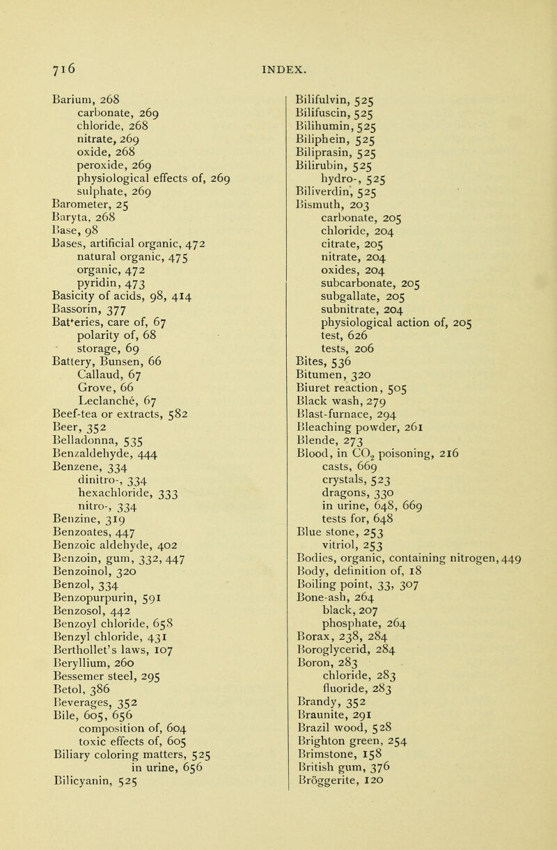 Barium, 268 carbonate, 269 chloride, 268 nitrate, 269 oxide, 268 peroxide, 269 physiological effects of, 269 sulphate, 269 Barometer, 25 Baryta, 268 Base, 98 Bases, artificial organic, 472 natural organic, 475 organic, 472 pyridin, 473 Basicity of acids, 98, 414 Bassorin, 377 Batteries, care of, 67 polarity of, 68 storage, 69 Battery, Bunsen, 66 Callaud, 67 Grove, 66 Leclanche, 67 Beef-tea or extracts, 582 Beer, 352 Belladonna, 535 Benzaldehyde, 444 Benzene, 334 dinitro-, 334 hexachloride, 333 nitro-, 334 Benzine, 319 Benzoates, 447 Benzoic aldehyde, 402 Benzoin, gum, 332, 447 Benzoinol, 320 Benzol, 334 Benzopurpurin, 591 Benzosol, 442 Benzoyl chloride, 658 Benzyl chloride, 431 Berthollet's laws, 107 Beryllium, 260 Bessemer steel, 295 Betol, 386 Beverages, 352 Bile, 605, 656 composition of, 604 toxic effects of, 605 Biliary coloring matters, 525 in urine, 656 Bilicyanin, 525 Bilifulvin, 525 Bilifuscin, 525 Bilihumin, 525 Biliphein, 525 Biliprasin, 525 Bilirubin, 525 hydro-, 525 Biliverdin, 525 Bismuth, 203 carbonate, 205 chloride, 204 citrate, 205 nitrate, 204 oxides, 204 subcarbonate, 205 subgallate, 205 subnitrate, 204 physiological action of, 205 test, 626 tests, 206 Bites, 536 Bitumen, 320 Biuret reaction, 505 Black wash, 279 Blast-furnace, 294 Bleaching powder, 261 Blende, 273 Blood, in C02 poisoning, 216 casts, 669 crystals, 523 dragons, 330 in urine, 648, 669 tests for, 648 Blue stone, 253 vitriol, 253 Bodies, organic, containing nitrogen,449 Body, definition of, 18 Boiling point, 33, 307 Bone-ash, 264 black, 207 phosphate, 264 Borax, 238, 284 Boroglycerid, 284 Boron, 283 chloride, 283 fluoride, 283 Brandy, 352 Braunite, 291 Brazil wood, 528 Brighton green, 254 Brimstone, 158 British gum, 376 Broggerite, 120