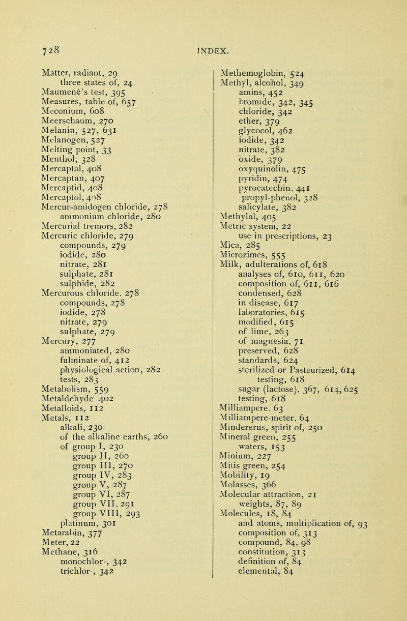 Matter, radiant, 29 three states of, 24 Maumene's test, 395 Measures, table of, 657 Meconium, 608 Meerschaum, 270 Melanin, 527, 631 Melanogen, 527 Melting point, 33 Menthol, 328 Mercaptal, 408 Mercaptan, 407 Mercaptid, 408 Mercaptol, 408 Mercur-amidogen chloride, 278 ammonium chloride, 280 Mercurial tremors, 282 Mercuric chloride, 279 compounds, 279 iodide, 280 nitrate, 281 sulphate, 281 sulphide, 282 Mercurous chloride. 278 compounds, 278 iodide, 278 nitrate, 279 sulphate, 279 Mercury, 277 ammoniated, 280 fulminate of, 412 physiological action, 282 tests, 283 Metabolism, 559 Metaldehyde 402 Metalloids, 112 Metals, 112 alkali, 230 of the alkaline earths, 260 of group I, 230 group II, 260 group III, 270 group IV, 283 group V, 287 group VI, 287 group VII, 291 group VIII, 293 platinum, 301 Metarabin, 377 Meter, 22 Methane, 316 monochlor-, 342 trichlor-, 342 Methemoglobin, 524 Methyl, alcohol, 349 amins, 452 bromide, 342, 345 chloride, 342 ether, 379 glycocol, 462 iodide, 342 nitrate, 382 oxide, 379 oxyquinolin, 475 pyridin, 474 pyrocatechin, 441 -propyl-phenol, 328 salicylate, 382 Methylal, 405 Metric system, 22 use in prescriptions, 23 Mica, 285 Microzimes, 555 Milk, adulterations of, 618 analyses of, 610, 611, 620 composition of, 611, 616 condensed, 628 in disease, 617 laboratories, 615 modified, 615 of lime, 263 of magnesia, 71 preserved, 628 standards, 624 sterilized or Pasteurized, 614 testing, 618 sugar (lactose), 367, 614, 625 testing, 618 Milliampere. 63 Milliampere-meter, 64 Mindererus, spirit of, 250 Mineral green, 255 waters, 153 Minium, 227 Mitis green, 254 Mobility, 19 Molasses, 366 Molecular attraction, 21 weights, 87, 89 Molecules, 18, 84 and atoms, multiplication of, 93 composition of, 313 compound, 84, 98 constitution, 313 definition of, 84 elemental, 84