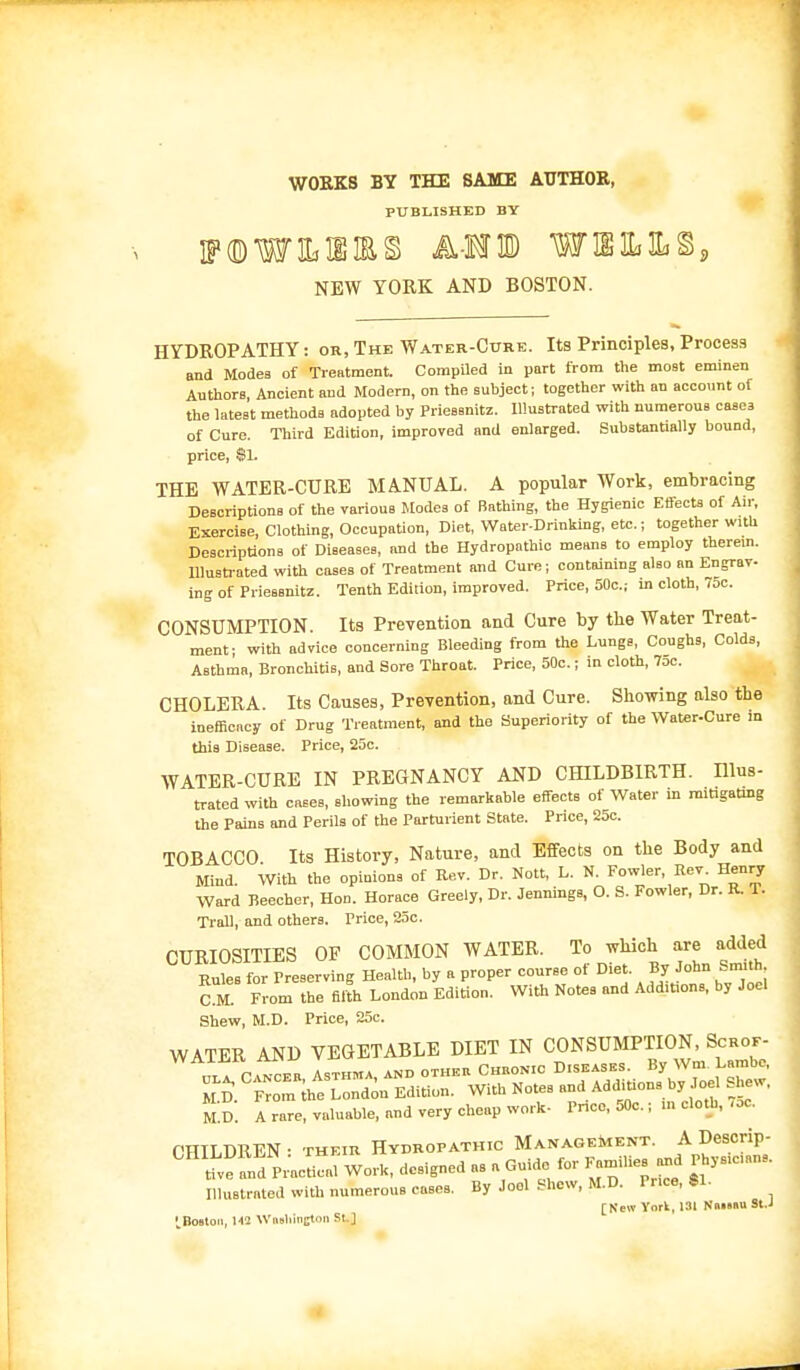 WORKS BY THE SAME AUTHOR, PUBLISHED BY '®W3Lim§ AMIS) W1S3L1LS. NEW YORK AND BOSTON. HYDROPATHY: or, The Water-Cttre. Its Principles, Process and ModeB of Treatment. Compiled in part from the most eminen Authors, Ancient and Modern, on the subject; together with an account of the latest methods adopted by Prieasnitz. Illustrated with numerous casea of Cure. Third Edition, improved and enlarged. Substantially bound, price, $1. THE WATER-CURE MANUAL. A popular Work, embracing Descriptions of the various Modes of Bathing, the Hygienic Effects of Air, Exercise, Clothing, Occupation, Diet, Water-Drinking, etc.; together with Descriptions of Diseases, and the Hydropathic means to employ therein. Illustrated with cases of Treatment and Cure; containing also an Engrav- ing of Priessnitz. Tenth Edition, improved. Price, 50c.; in cloth, 75c. CONSUMPTION. Its Prevention and Cure by the Water Treat- ment- with advice concerning Bleeding from the Lungs, Coughs, Colds, Asthma, Bronchitis, and Sore Throat. Price, 50c.; in cloth, 7oc. CHOLERA. Its Causes, Prevention, and Cure. Showing also the inefflcacy of Drug Treatment, and the Superiority of the Water.Cure in this Disease. Price, 25c. WATER-CURE IN PREGNANCY AND CHILDBIRTH. Illus- trated with cases, showing the remarkable effects of Water in mitigating the Pains and Perils of the Parturient State. Price, 25c. TOBACCO Its History, Nature, and Effects on the Body and Mind. With the opinions of Kev. Dr. Nott, L. N. Fowler, Be v. Henry Ward Beecher, Hon. Horace Greely, Dr. Jennings, O. S. Fowler, Dr. R. T. Trail, and others. Price, 25c. CURIOSITIES OF COMMON WATER. To which are added Rules for Preserving Health, by a proper course of Diet By John Smith, C M From the filth London Edition. With Notes and Add.tions, by Joel Shew, M.D. Price, 25c. WATER AND VEGETABLE DIET IN CONSUMPTION, Scrof- ml c vnceb Asthma, and other Chhon.c D.seases. By Wm Lambe. MI>. From the London Edition. With Notes and Additions by eel Shew. M.D. A rare, valuable, and very cheap work- Price, 50c.; in cloth, ,oc. CHILDREN • their Hydropathic Management. A Descrip- and Pr'acLl Work, designed as a Guide for Families and Physicians. Illustrated with numerous cases. By Jool Shew, M.D. P.ice, $1. [New York, 131 Nm»»u St.J 'Boston, 1« Wmliinston si ]