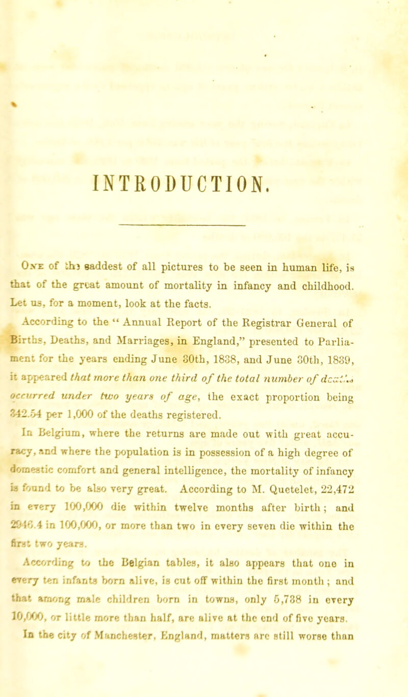 INTRODUCTION. Ost of thj saddest of all pictures to be seen in human life, is that of the great amount of mortality in infancy and childhood. Let us, for a moment, look at the facts. According to the  Annual Report of the Registrar General of Births, Deaths, and Marriages, in England, presented to Parlia- ment for the years ending June 80th, 1838, and June 30th, 1839, it appeared that more than one third of the total number of dczi.'.a occurred under two years of age, the exact proportion being 342.64 per 1,000 of the deaths registered. In Belgium, where the returns are made out with great accu- racy, and where the population is in possession of a high degree of domestic comfort and general intelligence, the mortality of infancy is found to be also very great. According to M. Quetelet, 22,472 in every 100,000 die within twelve months after birth; and 2010.4 in 100,000, or more than two in every seven die within the fast two yeans. According to the Belgian tables, it also appears that one in every ten infant? bom alive, is cut off within the first month ; and that among male children born in towns, only G,738 in every 10,000, or little more than half, are alive at the end of five years. In the city of Manchester, England, matters arc still worse than