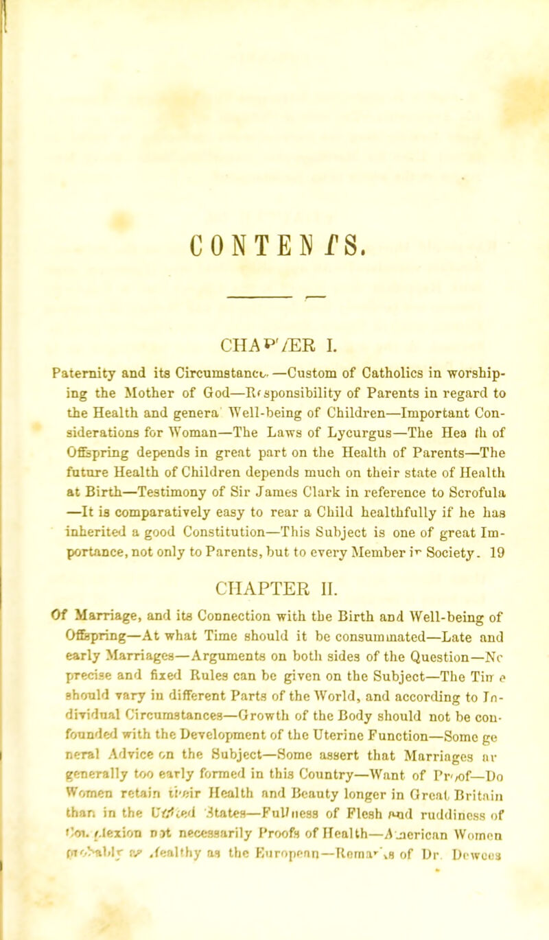 CONTEN fS, CHAP'/ER I. Paternity and its Circumstance. —Custom of Catholics in worship- ing the Mother of God—Rfsponsibility of Parents in regard to the Health and genera Well-being of Children—Important Con- siderations for Woman—The Laws of Lycurgus—The Hea th of Offspring depends in great part on the Health of Parents—The future Health of Children depends much on their state of Health at Birth—Testimony of Sir James Clark in reference to Scrofula —It ia comparatively easy to rear a Child healthfully if he has inherited a good Constitution—This Subject is one of great Im- portance, not only to Parents, but to every Member iv Society. 19 CHAPTER II. Of Marriage, and its Connection with the Birth and Well-being of Offspring—At what Time should it be consummated—Late and early Marriages—Arguments on both sides of the Question—Nc precise and fixed Rules can be given on the Subject—The Tin p should vary in different Parts of the World, and according to In- dividual Circumstances—Growth of the Body should not be con- founded with the Development of the Uterine Function—Some ge neral Advice on the Subject—Some assert that Marriages ar generally too early formed in this Country—Want of Pr</of— Do Women retain it'cir Health and Beauty longer in Great Britain than in the L'tfied States—Ful/iicss of Flesh wid ruddiness of Coi. rlexion not necessarily Proofs of Health—American Women QK^ttbhr |f .{eal'hy as the Kuropean—Rema-\s of Dr. Dcwous