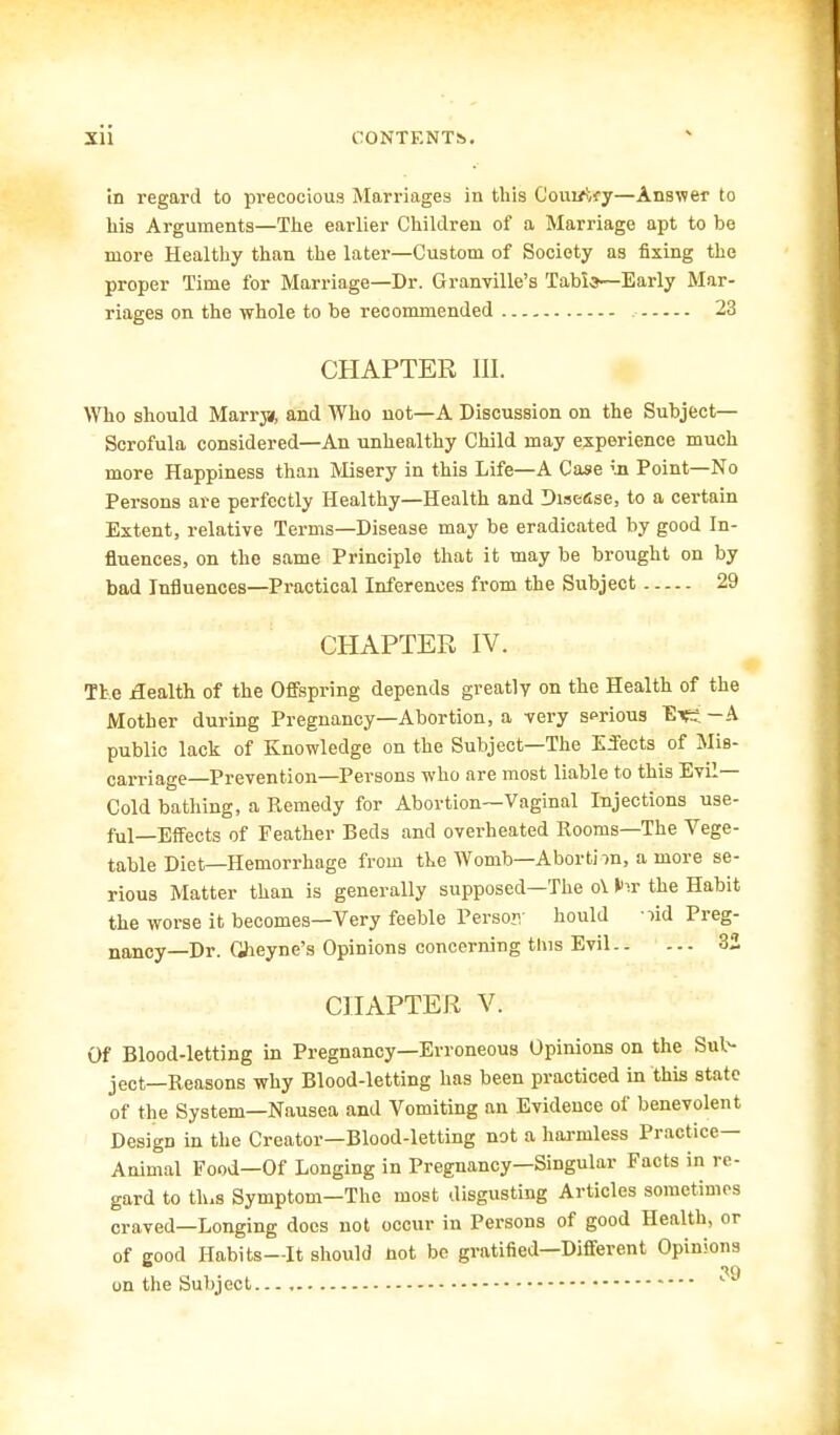 in regard to precocious Marriages in this Com/ify—Answer to his Arguments—The earlier Children of a Marriage apt to be more Healthy than the later—Custom of Society as fixing the proper Time for Marriage—Dr. Granville's 'labia—Early Mar- riages on the whole to be recommended 23 CHAPTER in. Who should Marrjsr, and AVho not—A Discussion on the Subject- Scrofula considered—An unhealthy Child may experience much more Happiness than Misery in this Life—A Case ;.n Point—No Persons are perfectly Healthy—Health and Disease, to a certain Extent, relative Terms—Disease may be eradicated by good In- fluences, on the same Principle that it may be brought on by bad Influences—Practical Inferences from the Subject 29 CHAPTER IV. The Health of the Offspring depends greatly on the Health of the Mother during Pregnancy—Abortion, a very sprious Ei£i -A public lack of Knowledge on the Subject—The Effects of Mis- carriage—Prevention—Persons who are most liable to this Evil- Cold bathing, a Remedy for Abortion—Vaginal Injections use- ful—Effects of Feather Beds and overheated Rooms—The Vege- table Diet—Hemorrhage from the Womb—Aborti ra, a more se- rious Matter than is generally supposed—The o\ the Habit the worse it becomes—Very feeble Person- hould lid Preg- nancy— Dr. Gheyne's Opinions concerning this Evil 32 CHAPTER V. Of Blood-letting in Pregnancy—Erroneous Opinions on the Sub- ject—Reasons why Blood-letting has been practiced in this state of the System—Nausea and Vomiting an Evidence of benevolent Design in the Creator—Blood-letting not a harmless Practice- Animal Food—Of Longing in Pregnancy—Singular Facts in re- gard to tlus Symptom—The most disgusting Articles sometimes craved—Longing docs not occur in Persons of good Health, or of good Habits—It should not be gratified—Different Opinions in on the Subject