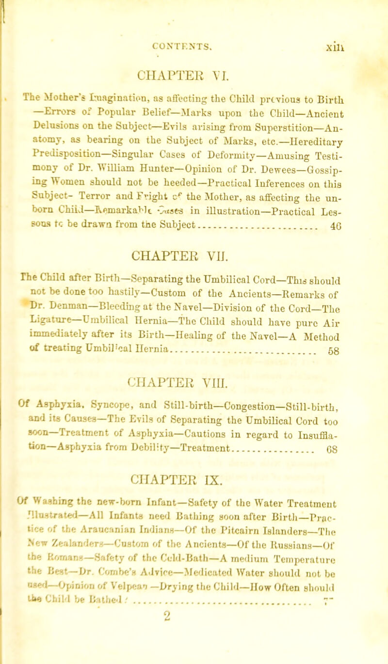 CHAPTER VI The Mother's Imagination, as affecting the Child previous to Birth —Errors o; Popular Belief—Marks upon the Child—Ancient Delusions on the Subject—Evils arising from Superstition—An- atomy, as bearing on the Subject of Marks, etc.—Hereditary Predisposition—Singular Cases of Deformity—Amusing Testi- mony of Dr. William Hunter—Opinion of Dr. Dewees—Gossip- ing Women should not be heeded—Practical Inferences on this Subject- Terror and Fright cf the Mother, as affecting the un- born ChiiJ—Remarkable vnsea in illustration—Practical Les- sons tc be drawn from the Subject 40 CHAPTER VU. The Child after Birth—Separating the Umbilical Cord—This should not be done too hastily—Custom of the Ancients—Remarks of Dr. Denman—Bleeding at the Navel—Division of the Cord—The Ligature—Umbilical Hernia—The Child should have pure Air immediately after its Birth—Healing of the Navel—A Method of treating UmbO'cal Hernia 58 CHAPTER VIE Of Asphyxia. Syncope, and Still-birth—Congestion—Still-birth, and its Causes—The Evils of Separating the Umbilical Cord too soon—Treatment of Asphyxia—Cautions in regard to Insuffla- tion—Asphyxia from Debility—Treatment G8 CHAPTER IX. Of Washing the new-born Infant—Safety of the Water Treatment .'llnstrated—All Infants need Bathing soon after Birth—Prac- tice of the Araucanian Indians—Of the Pitcairn Islanders—The .New Zeslmdeni—Custom of the Ancients—Of the Russians—Of the Romans—Safety of the Ccld-Bath—A medium Temperature the Best—Dr. Combe's Advice—Medicated Water should not be o««'l—Opinion of Velpcan —Drying the Child—How Often should ifce Child be Bathed t ;- 2