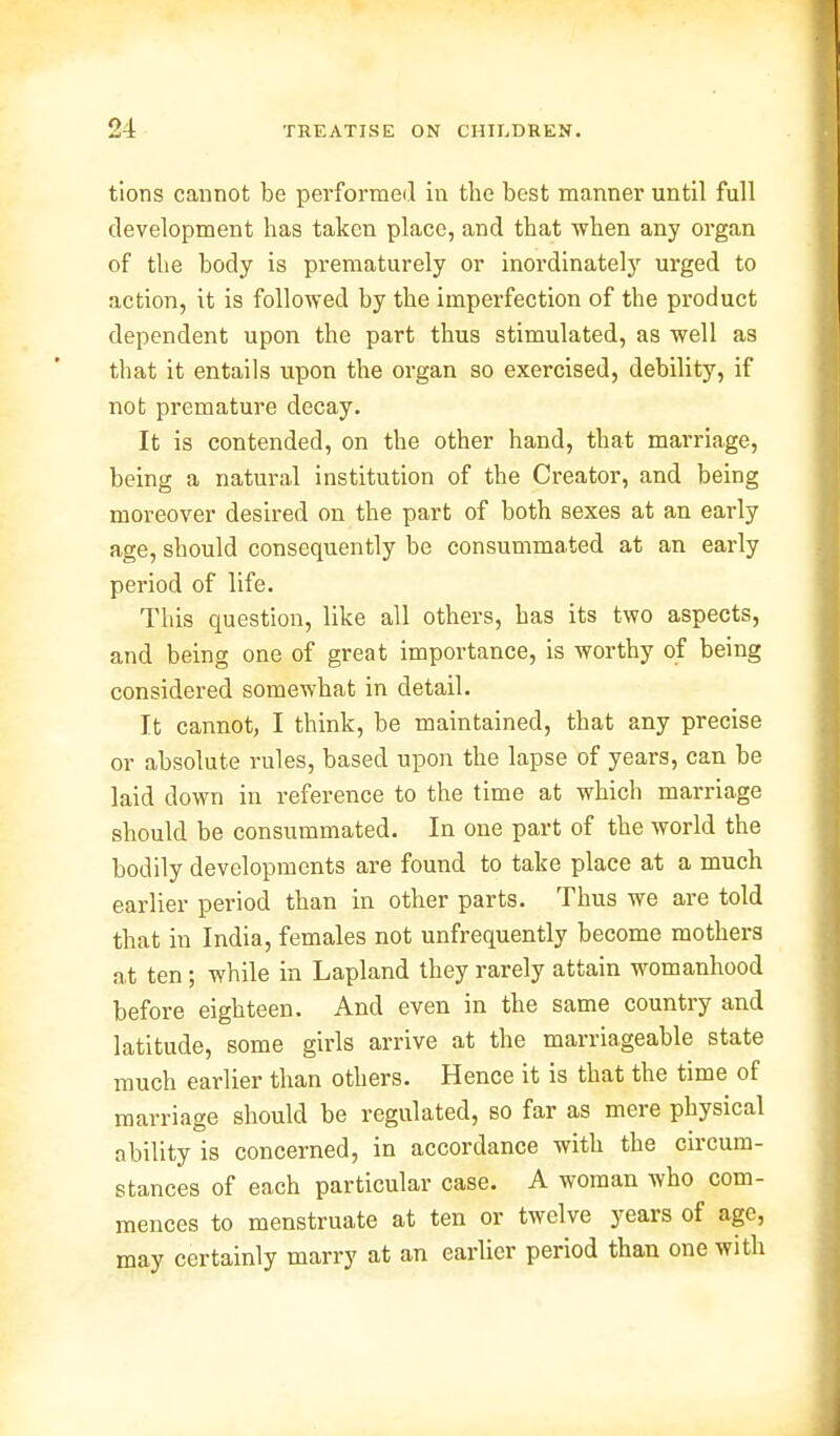 tions cannot be performed in the best manner until full development has taken place, and that when any organ of the body is prematurely or inordinately urged to action, it is followed by the imperfection of the product dependent upon the part thus stimulated, as well as that it entails upon the organ so exercised, debility, if not premature decay. It is contended, on the other hand, that marriage, being a natural institution of the Creator, and being moreover desired on the part of both sexes at an early age, should consequently be consummated at an early period of life. This question, like all others, has its two aspects, and being one of great importance, is worthy of being considered somewhat in detail. It cannot, I think, be maintained, that any precise or absolute rules, based upon the lapse of years, can be laid down in reference to the time at which marriage should be consummated. In one part of the world the bodily developments are found to take place at a much earlier period than in other parts. Thus we are told that in India, females not unfrequently become mothers at ten; while in Lapland they rarely attain womanhood before eighteen. And even in the same country and latitude, some girls arrive at the marriageable state much earlier than others. Hence it is that the time of marriage should be regulated, so far as mere physical ability is concerned, in accordance with the circum- stances of each particular case. A woman who com- mences to menstruate at ten or twelve years of age, may certainly marry at an earlier period than one with