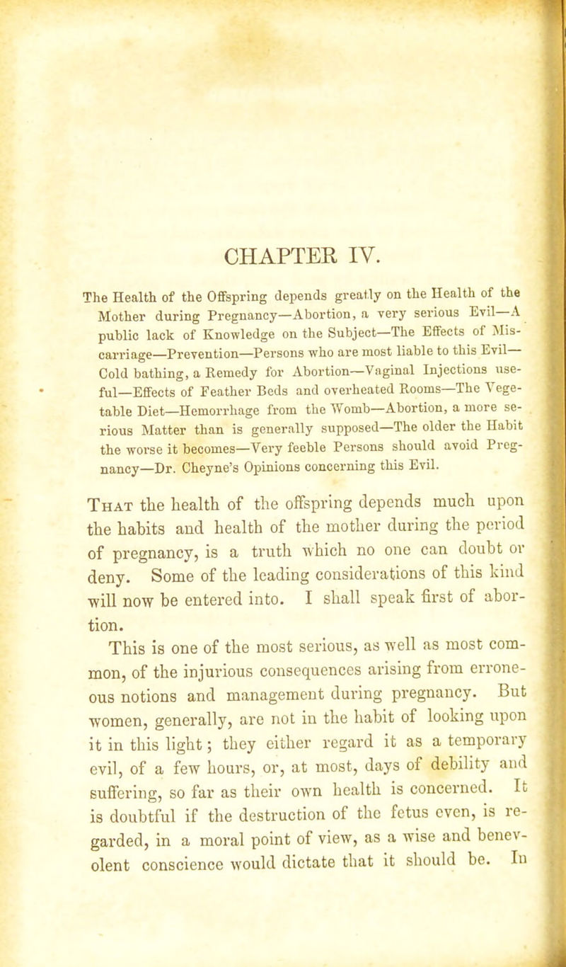 The Health of the Offspring depends greatly on the Health of the Mother during Pregnancy—Abortion, a very serious Evil—A public lack of Knowledge on the Subject—The Effects of Mis- carriage—Prevention—Persons who are most liable to this Evil— Cold bathing, a Remedy for Abortion—Vaginal Injections use- ful—Effects of Feather Beds and overheated Rooms—The Vege- table Diet—Hemorrhage from the Womb—Abortion, a more se- rious Matter than is generally supposed—The older the Habit the worse it becomes—Very feeble Persons should avoid Preg- nancy—Dr. Cheyne's Opinions concerning this Evil. That the health of the offspring depends much upon the habits and health of the mother during the period of pregnancy, is a truth which no one can doubt or deny. Some of the leading considerations of this kind will now be entered into. I shall speak first of abor- tion. This is one of the most serious, as well as most com- mon, of the injurious consequences arising from errone- ous notions and management during pregnancy. But women, generally, are not in the habit of looking upon it in this light; they either regard it as a temporary evil, of a few hours, or, at most, days of debility and suffering, so far as their own health is concerned. It is doubtful if the destruction of the fetus even, is re- garded, in a moral point of view, as a wise and benev- olent conscience would dictate that it should be. In