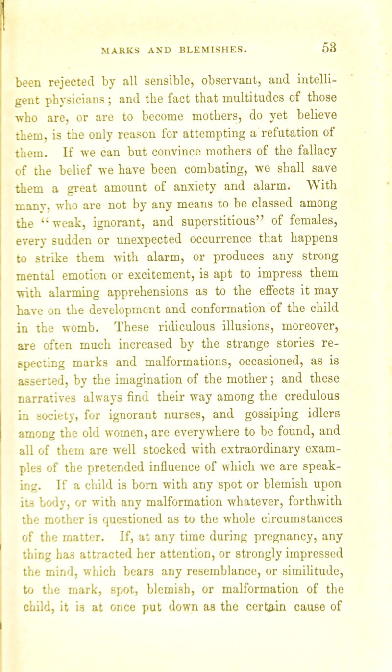 been rejected by all sensible, observant, and intelli- gent physicians; and the fact that multitudes of those ■who are, or are to become mothers, do yet believe them, is the only reason for attempting a refutation of them. If we can but convince mothers of the fallacy of the belief we have been combating, we shall save them a great amount of anxiety and alarm. With manv, who are not by any means to be classed among the uweak, ignorant, and superstitious of females, every sudden or unexpected occurrence that happens to strike them with alarm, or produces any strong mental emotion or excitement, is apt to impress them with alarming apprehensions as to the effects it may have on the development and conformation of the child in the womb. These ridiculous illusions, moreover, are often much increased by the strange stories re- specting marks and malformations, occasioned, as is asserted, by the imagination of the mother; and these narratives always find their way among the credulous in society, for ignorant nurses, and gossiping idlers among the old women, are everywhere to be found, and all of them are well stocked with extraordinary exam- ples of the pretended influence of which we are speak- ing. If a child is born with any spot or blemish upon its body, or with any malformation whatever, forthwith the mother is questioned as to the whole circumstances of the matter. If, at any time during pregnancy, any thing has attracted her attention, or strongly impressed the mind, which bears any resemblance, or similitude, to the mark, spot, blemish, or malformation of tho child, it i3 at once put down as the certain cause of