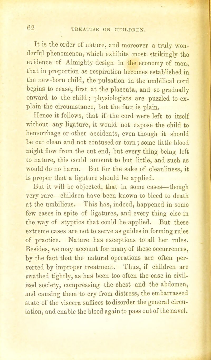 It is the order of nature, and moreover a truly won- derful phenomenon, which exhibits most strikingly the evidence of Almighty design in the economy of man, that in proportion as respiration becomes established in the new-born child, the pulsation in the umbilical cord begins to cease, first at the placenta, and so gradually onward to the child; physiologists are puzzled to ex- plain the circumstance, but the fact is plain. Hence it follows, that if the cord were left to itself without any ligature, it would not expose the child to hemorrhage or other accidents, even though it should be cut clean and not contused or torn; some little blood might flow from the cut end, but every thing being left to nature, this could amount to but little, and such as would do no harm. But for the sake of cleanliness, it is proper that a ligature should be applied. But it will be objected, that in some cases—though very rare—children have been known to bleed to death at the umbilicus. This has, indeed, happened in some few cases in spite of ligatures, and every thing else in the way of styptics that could be applied. But these extreme cases are not to serve as guides in forming rules of practice. Nature has exceptions to all her rules. Besides, we may account for many of these occurrences, by the fact that the natural operations are often per- verted by improper treatment. Thus, if children are gwathed tightly, as has been too often the case in civil- ized society, compressing the chest and the abdomen, and causing them to cry from distress, the embarrassed state of the viscera suffices to disorder the general circu- lation, and enable the blood again to pass out of the navel.