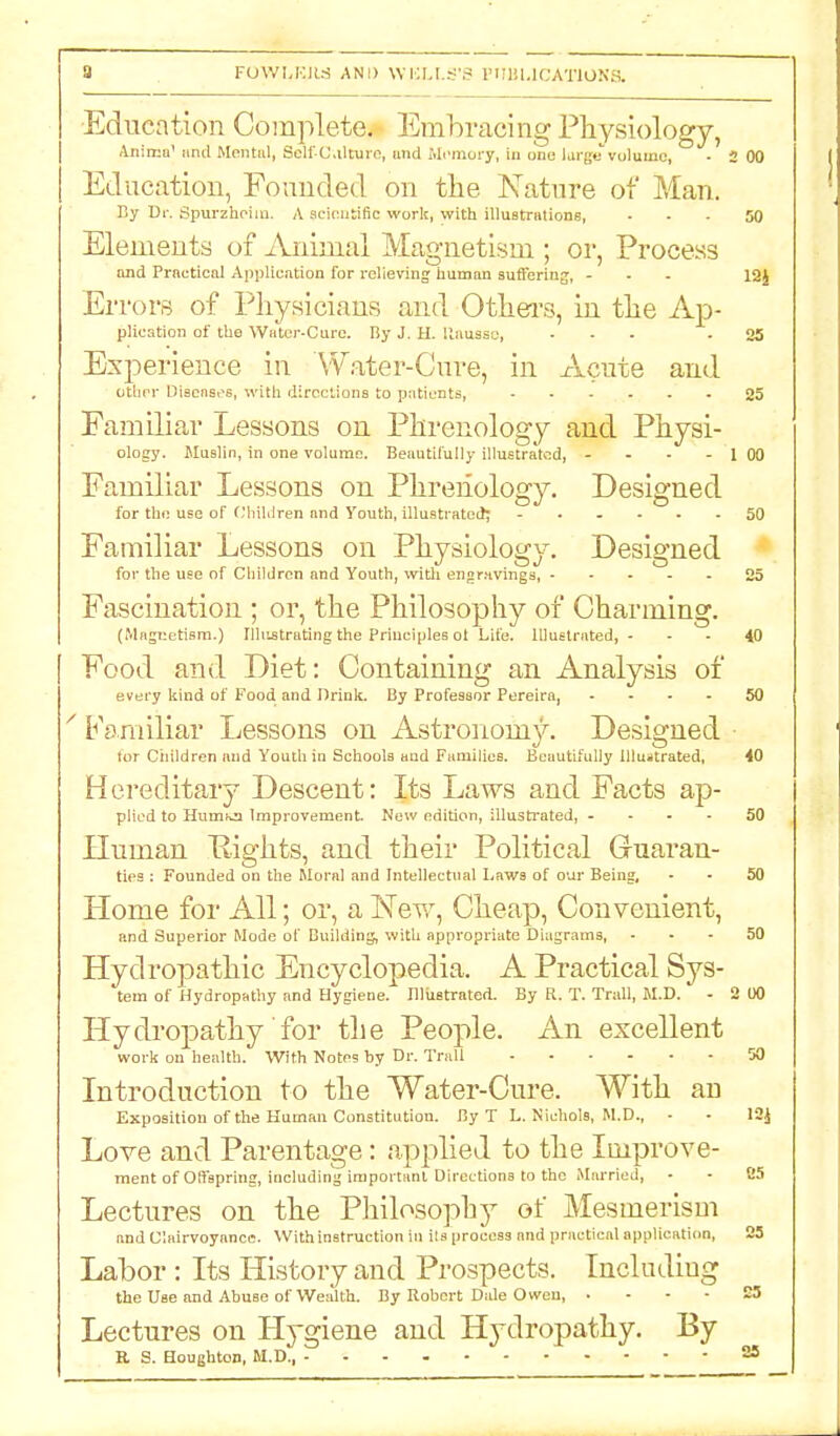 3 FOW^jyiS AND WALLS'S PHBUCATlONa Education Complete. Embracing Physiology, Anima1 nnd Mental, Self-Culture, mid Mi'mory, in one large volumo, • 2 00 Education, Founded on the Nature of Man. By Dr. Spurzheim. A scientific work, with illustrations, 50 Elements of Animal Magnetism ; or, Process and Practical Application for relieving human suffering, ... 12J Errors of Physicians and Others, in the Ap- plication of the Water-Care. By J. H. llausse, ... - 25 Experience in Water-Cure, in xVcute and ether Diseases, with directions to patients, 25 Familiar Lessons on Phrenology and Physi- ology. Muslin, in one volume. Beautifully illustrated, - - - - 1 00 Familiar Lessons on Phrenology. Designed for the use of Children and Youth, illustrated; ...... 50 Familiar Lessons on Physiology. Designed for the use of Children and Youth, with engravings, 25 Fascination ; or, the Philosophy of Charming. (Magnetism.) Illustrating the Principles ot Lite. Illustrated,- - - 40 Food and Diet: Containing an Analysis of every kind of Food and Drink. By Professor Pereira, .... 50 Familiar Lessons on Astronomy. Designed ■ lor Children and Youth in Schools and Families. Beautifully illustrated, 40 Hereditary Descent: Its Laws and Facts ap- plied to Hum^n Improvement. New edition, illustrated, .... 50 Human Rights, and their Political Guaran- ties : Founded on the Moral and Intellectual Laws of our Being, - • 50 Llonie for All; or, a New, Cheap, Convenient, and Superior Mode of Building, with appropriate Diagrams, 50 Hydropathic Encyclopedia. A Practical Sys- tem of Hydropathy and Hygiene. Illustrated. By R. T. Trail, M.D. - 2 U0 Hydropathy for the People. An excellent work on health. With Notes by Dr. Trail 50 Introduction to the Water-Cure. With au Exposition of the Human Constitution. By T L. Nichols, M.D., - - I3j Love and Parentage: applied to the Improve- ment of Offspring, including important Directions to the Married, - - B5 Lectures on the Philosophy of Mesmerism and Clairvoyance. With instruction in its process and practical application, 25 Labor: Its History and Prospects. Includiug the Use and Abuse of Wealth. By Robert Dale Owen, 23 Lectures on Hygiene and Hydropathy. By R S. Houghton, M.D., 25