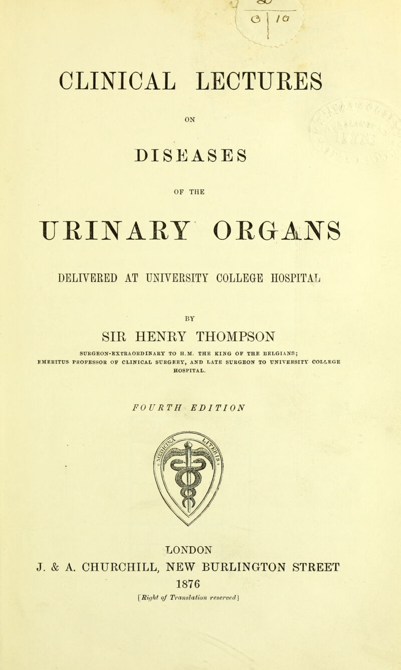 IQ CLINICAL LECTURES ON DISEASES OF THE DELIVERED AT UNIVERSITY COLLEGE HOSPITAL BY SIR HENEY THOMPSON SUEGEON-BXTEAOEDINAKy TO H.M. THE KING OF THE BELGIANS; EMERITUS PROFESSOE OF CLINICAL SUEGERT, AND LATE SURGEON TO UNIVERSITY COLLEGE HOSPITAL. FOURTH EDITION LONDON J. & A. CHURCHILL, NEW BURLINGTON STREET 1876 [^Right of Translation reserved]