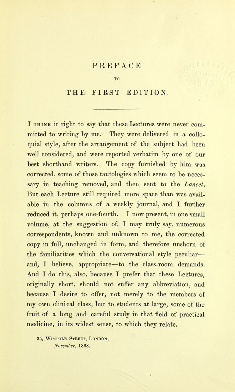 THE TO FIRST EDITION. I THINK it riglit to say that these Lectures were never com- mitted to writing by me. They were delivered in a collo- quial stylC; after the arrangement of the subject had been well considered, and were reported verbatim by one of our best shorthand writers. The copy furnished by him was corrected, some of those tautologies which seem to be neces- sary in teaching removed, and then sent to the Lancet, But each Lecture still required more space than was avail- able in the columns of a weekly journal, and I further reduced it, perhaps one-fourth. T now present, in one small volume, at the suggestion of, I may truly say, numerous correspondents, known and unknown to me, the corrected copy in full, unchanged in form, and therefore unshorn of the familiarities which the conversational style peculiar— and, I believe, appropriate—to the class-room demands. And I do this, also, because I prefer that these Lectures, originally short, should not su%r any abbreviation, and because I desire to offer, not merely to the members of my own clinical class, but to students at large, some of the fruit of a long and careful study in that field of practical medicine, in its widest sense, to which they relate. 35, WiMPOLE Street, London, November, 1868.