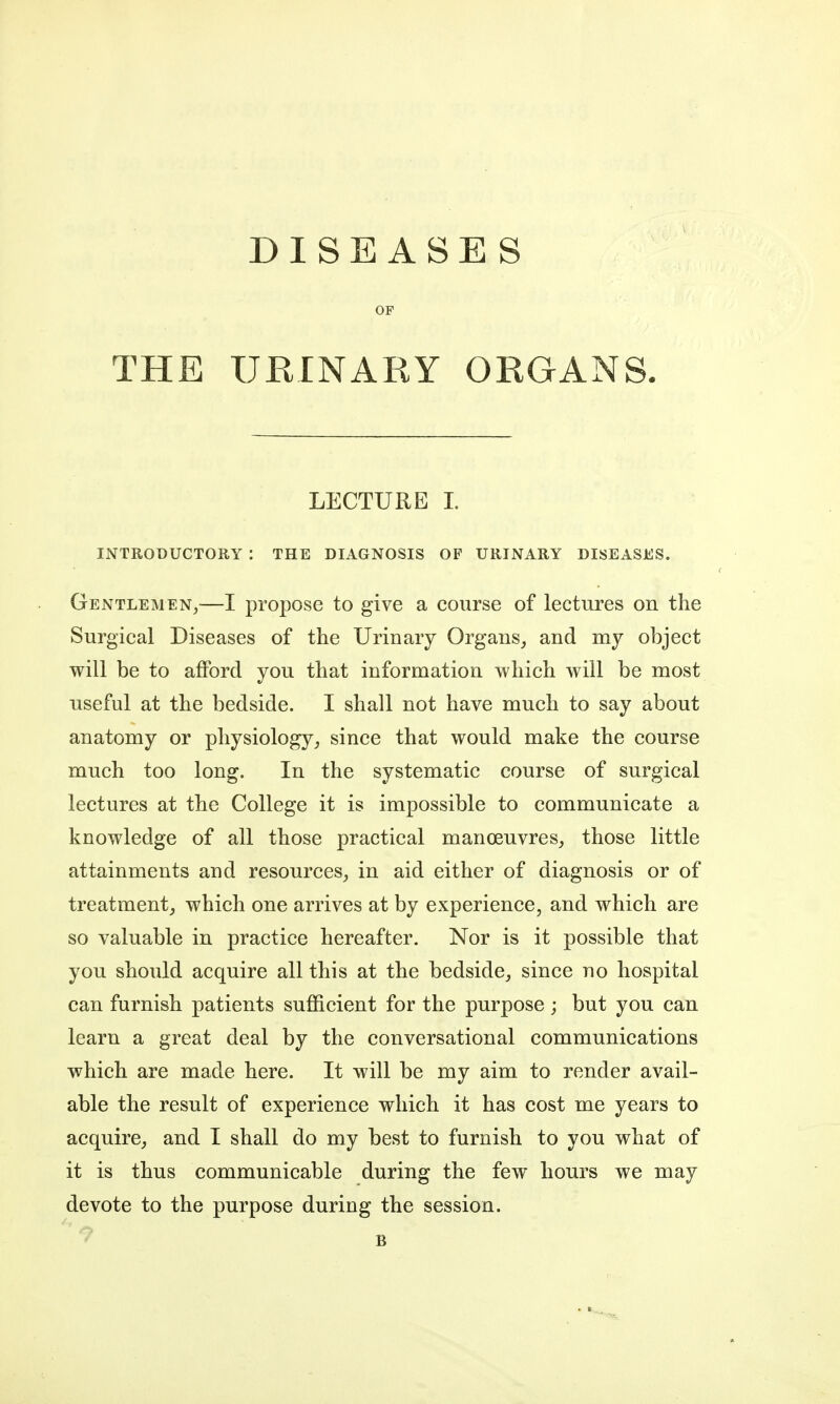 DISEASES OF THE URINARY ORGANS. LECTURE I. INTRODUCTORY : THE DIAGNOSIS OF URINARY DISEASES. Gentlemen,—I propose to give a course of lectures on the Surgical Diseases of the Urinary Organs, and my object will be to afford you that information which will be most useful at the bedside. I shall not have much to say about anatomy or physiology, since that would make the course much too long. In the systematic course of surgical lectures at the College it is impossible to communicate a knowledge of all those practical manoeuvres, those little attainments and resources, in aid either of diagnosis or of treatment, which one arrives at by experience, and which are so valuable in practice hereafter. Nor is it possible that you should acquire all this at the bedside, since no hospital can furnish patients sufficient for the purpose; but you can learn a great deal by the conversational communications which are made here. It will be my aim to render avail- able the result of experience which it has cost me years to acquire, and I shall do my best to furnish to you what of it is thus communicable during the few hours we may devote to the purpose during the session. B