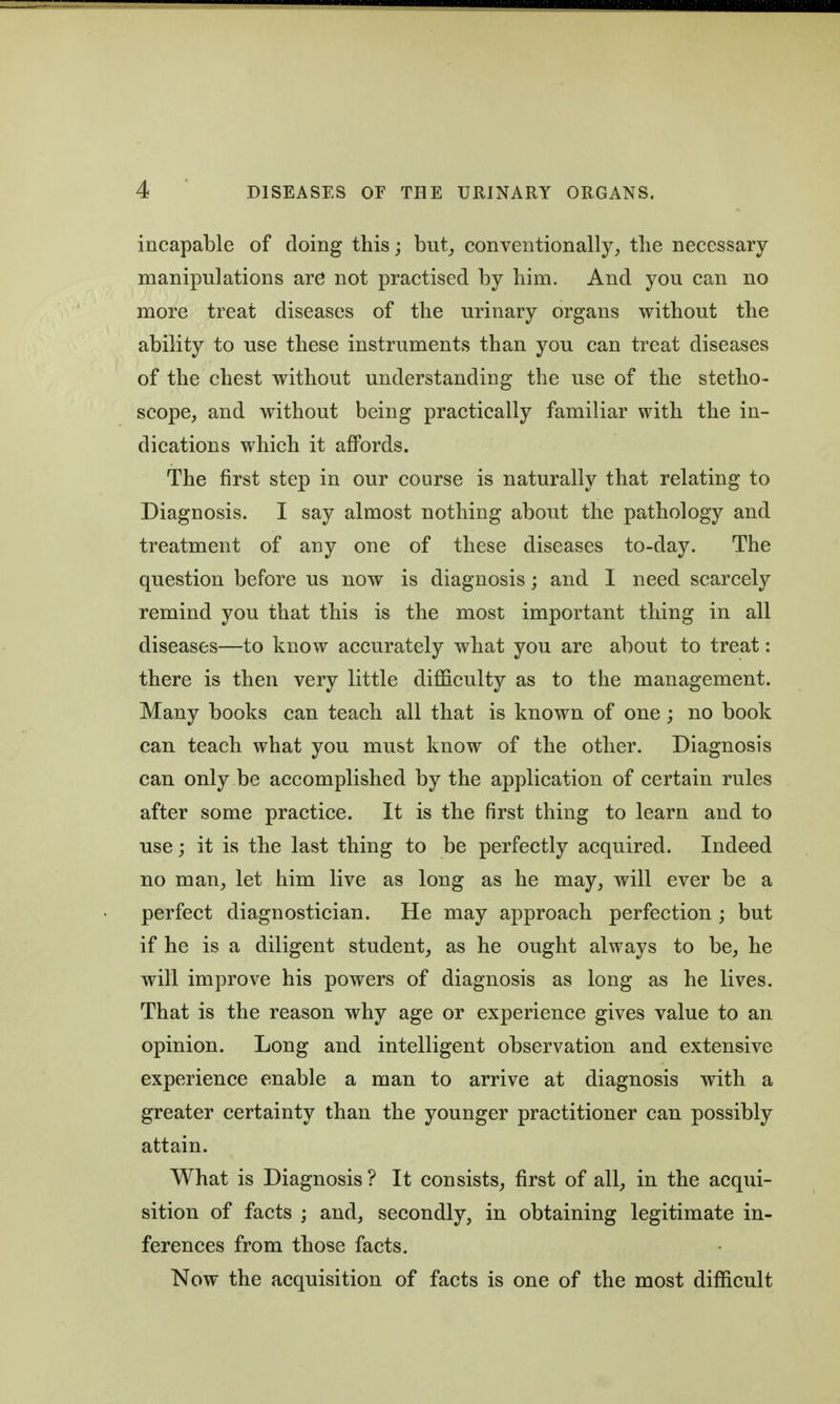 incapable of doing this; but^ conventionally, the necessary manipulations are not practised by him. And you can no more treat diseases of the urinary organs without the ability to use these instruments than you can treat diseases of the chest without understanding the use of the stetho- scope, and without being practically familiar with the in- dications which it affords. The first step in our course is naturally that relating to Diagnosis. I say almost nothing about the pathology and treatment of any one of these diseases to-day. The question before us now is diagnosis; and I need scarcely remind you that this is the most important thing in all diseases—to know accurately what you are about to treat: there is then very little difficulty as to the management. Many books can teach all that is known of one ; no book can teach what you must know of the other. Diagnosis can only be accomplished by the application of certain rules after some practice. It is the first thing to learn and to use; it is the last thing to be perfectly acquired. Indeed no man, let him live as long as he may, will ever be a perfect diagnostician. He may approach perfection ; but if he is a diligent student, as he ought always to be, he will improve his powers of diagnosis as long as he lives. That is the reason why age or experience gives value to an opinion. Long and intelligent observation and extensive experience enable a man to arrive at diagnosis with a greater certainty than the younger practitioner can possibly attain. What is Diagnosis? It consists, first of all, in the acqui- sition of facts ; and, secondly, in obtaining legitimate in- ferences from those facts. Now the acquisition of facts is one of the most difficult