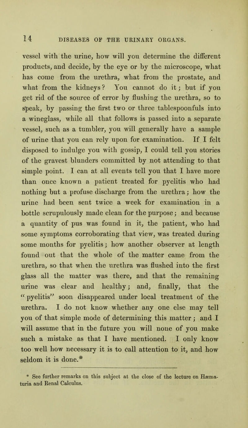 vessel with the urine,, how will you determine the diflferent products, and decide, by the eye or by the microscope, what has come from the urethra, what from the prostate, and what from the kidneys ? You cannot do it j but if you get rid of the source of error by flushing the urethra, so to speak, by passing the first two or three tablespoonfuls into a wineglass, while all that follows is passed into a separate vessel, such as a tumbler, you will generally have a sample of urine that you can rely upon for examination. If I felt disposed to indulge you with gossip, I could tell you stories of the gravest blunders committed by not attending to that simple point. I can at all events tell you that I have more than once known a patient treated for pyelitis who had nothing but a profuse discharge from the urethra; how the urine had been sent twice a week for examination in a bottle scrupulously made clean for the purpose; and because a quantity of pus was found in it, the patient, who had some symptoms corroborating that view, was treated during some months for pyelitis; how another observer at length found out that the whole of the matter came from the urethra, so that when the urethra was flushed into the first glass all the matter was there, and that the remaining urine was clear and healthy; and, finally, that the  pyelitis^^ soon disappeared under local treatment of the urethra. I do not know whether any one else may tell you of that simple mode of determining this matter; and I will assume that in the future you will none of you make such a mistake as that I have mentioned. I only know too well how necessary it is to call attention to it, and how seldom it is done.* * See further remarks on this subject at the close of the lecture on Hsema- turia and Kenal Calculus.