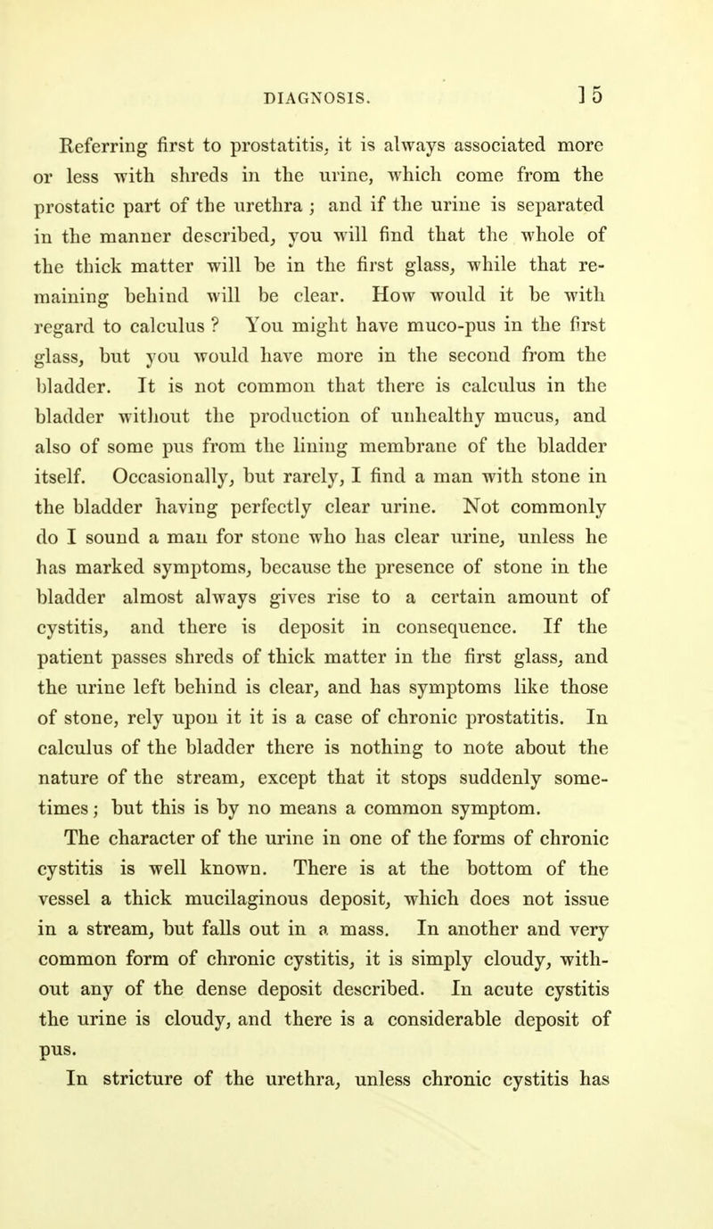 Referring first to prostatitis, it is always associated more or less with shreds in the urine, which come from the prostatic part of the urethra ; and if the urine is separated in the manner described,, you will find that the whole of the thick matter will be in the first glass, while that re- maining behind will be clear. How would it be with regard to calculus ? You might have muco-pus in the first glass, but you would have more in the second from the bladder. It is not common that there is calculus in the bladder witliout the production of unhealthy mucus, and also of some pus from the lining membrane of the bladder itself. Occasionally, but rarely, I find a man with stone in the bladder having perfectly clear urine. Not commonly do I sound a man for stone who has clear urine, unless he has marked symptoms, because the presence of stone in the bladder almost always gives rise to a certain amount of cystitis, and there is deposit in consequence. If the patient passes shreds of thick matter in the first glass, and the urine left behind is clear, and has symptoms like those of stone, rely upon it it is a case of chronic prostatitis. In calculus of the bladder there is nothing to note about the nature of the stream, except that it stops suddenly some- times ; but this is by no means a common symptom. The character of the urine in one of the forms of chronic cystitis is well known. There is at the bottom of the vessel a thick mucilaginous deposit, which does not issue in a stream, but falls out in a mass. In another and very common form of chronic cystitis, it is simply cloudy, with- out any of the dense deposit described. In acute cystitis the urine is cloudy, and there is a considerable deposit of pus. In stricture of the urethra, unless chronic cystitis has