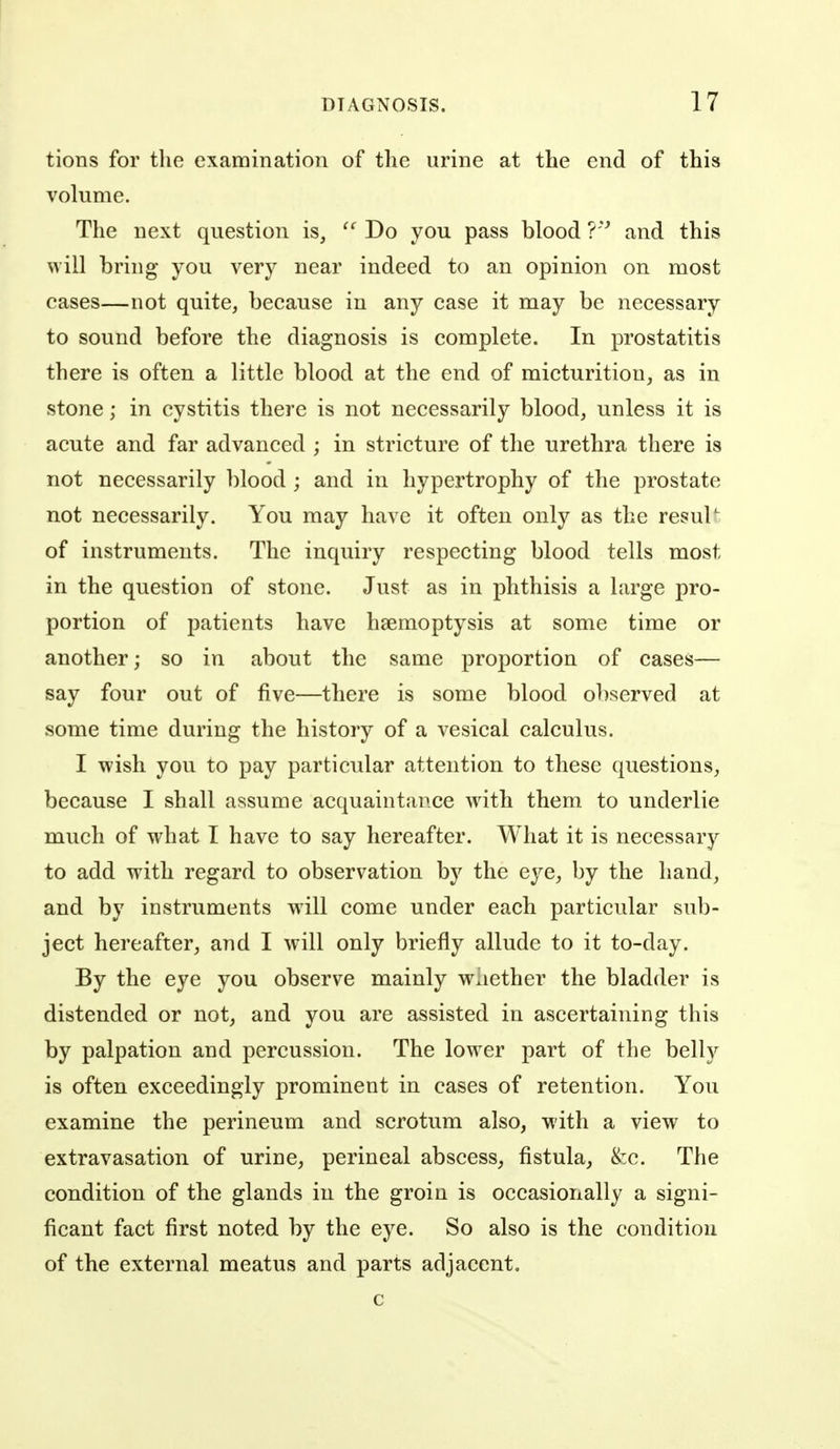 tions for tlie examination of the urine at the end of this volume. The next question is,  Do you pass blood V and this will bring you very near indeed to an opinion on most cases—not quite, because in any case it may be necessary to sound before the diagnosis is complete. In prostatitis there is often a little blood at the end of micturition, as in stone; in cystitis there is not necessarily blood, unless it is acute and far advanced ; in stricture of the urethra there is not necessarily blood ; and in hypertrophy of the prostate not necessarily. You may have it often only as the resuU of instruments. The inquiry respecting blood tells most in the question of stone. Just as in phthisis a large pro- portion of patients have haemoptysis at some time or another; so in about the same proportion of cases— say four out of five—there is some blood observed at some time during the history of a vesical calculus. I wish you to pay particular attention to these questions, because I shall assume acquaintance with them to underlie much of what I have to say hereafter. What it is necessary to add with regard to observation by the eye, by the hand, and by instruments will come under each particular sub- ject hereafter, and I will only briefly allude to it to-day. By the eye you observe mainly w;iether the bladder is distended or not, and you are assisted in ascertaining this by palpation and percussion. The lower part of the belly is often exceedingly prominent in cases of retention. You examine the perineum and scrotum also, with a view to extravasation of urine, perineal abscess, fistula, &c. The condition of the glands in the groin is occasionally a signi- ficant fact first noted by the eye. So also is the condition of the external meatus and parts adjacent. c