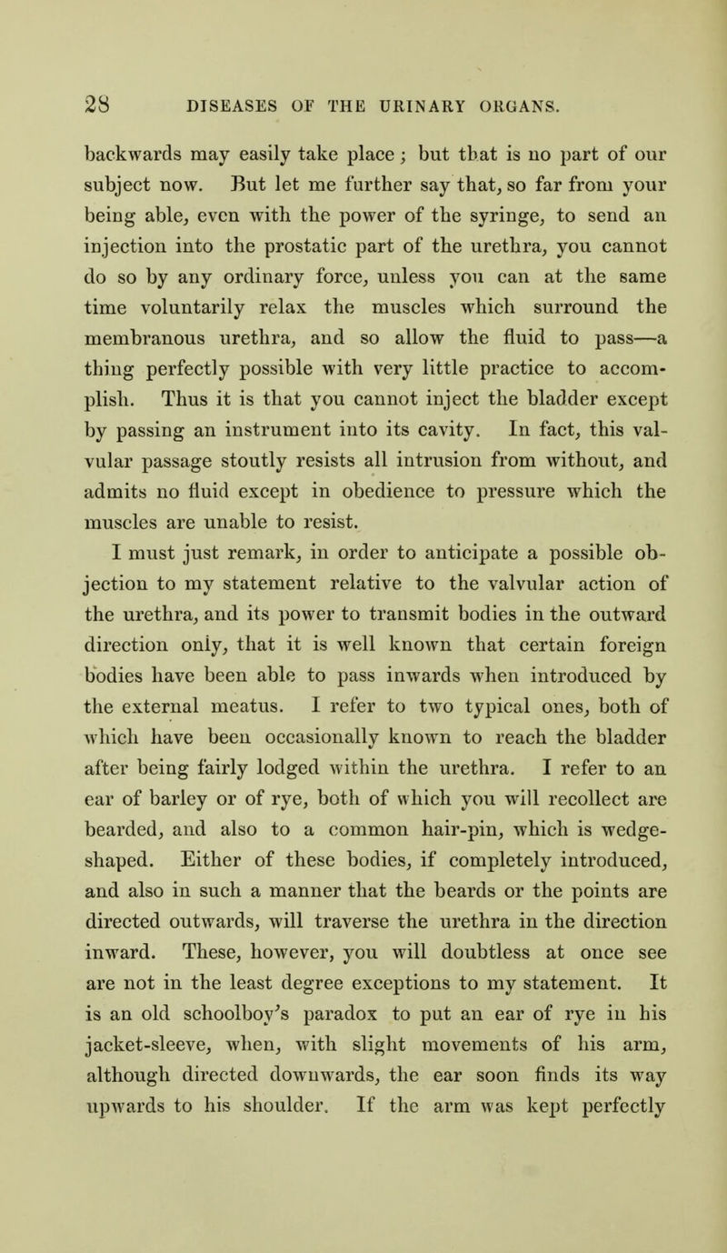 backwards may easily take place; but that is no part of our subject now. But let me further say that, so far from your being able, even with the power of the syringe, to send an injection into the prostatic part of the urethra, you cannot do so by any ordinary force, unless you can at the same time voluntarily relax the muscles which surround the membranous urethra, and so allow the fluid to pass—a thing perfectly possible with very little practice to accom- plish. Thus it is that you cannot inject the bladder except by passing an instrument into its cavity. In fact, this val- vular passage stoutly resists all intrusion from without, and admits no fluid except in obedience to pressure which the muscles are unable to resist. I must just remark, in order to anticipate a possible ob- jection to my statement relative to the valvular action of the urethra, and its power to transmit bodies in the outward direction only, that it is well known that certain foreign bodies have been able to pass inwards when introduced by the external meatus. I refer to two typical ones, both of which have been occasionally known to reach the bladder after being fairly lodged within the urethra. I refer to an ear of barley or of rye, both of which you wiW recollect are bearded, and also to a common hair-pin, which is wedge- shaped. Either of these bodies, if completely introduced, and also in such a manner that the beards or the points are directed outwards, will traverse the urethra in the direction inward. These, however, you will doubtless at once see are not in the least degree exceptions to my statement. It is an old schoolboy^s paradox to put an ear of rye in his jacket-sleeve, when, with slight movements of his arm, although directed downwards, the ear soon finds its way upwards to his shoulder. If the arm was kept perfectly