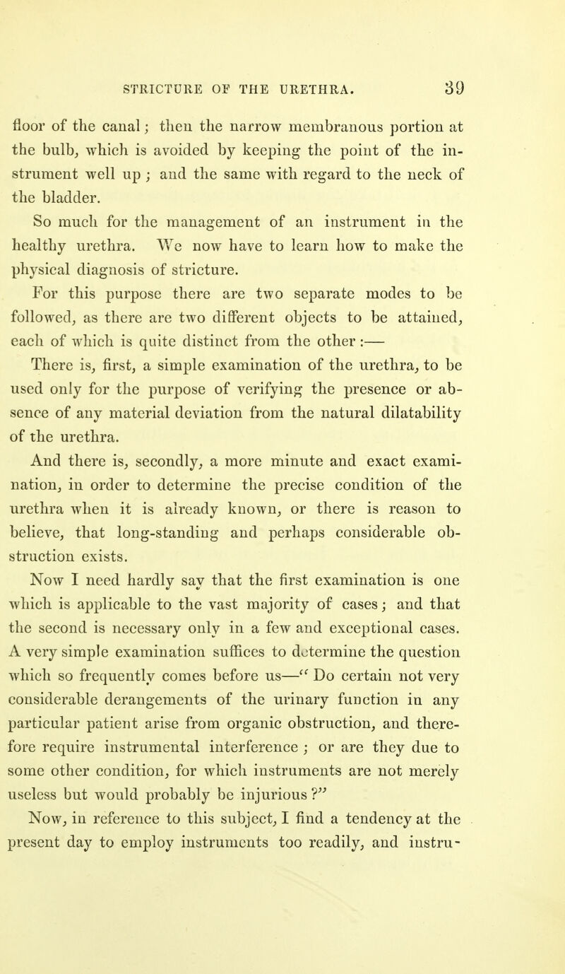 floor of the canal; then the narrow membranous portion at the bulbj which is avoided by keeping the point of the in- strument well up ; and the same with regard to the neck of the bladder. So much for the management of an instrument in the healthy urethra. We now have to learn how to make the physical diagnosis of stricture. For this purpose there are two separate modes to be followed^ as there are two different objects to be attained, each of which is quite distinct from the other :— There is, first, a simple examination of the urethra, to be used only for the purpose of verifying the presence or ab- sence of any material deviation from the natural dilatability of the urethra. And there is, secondly, a more minute and exact exami- nation, in order to determine the precise condition of the urethra when it is already known, or there is reason to believe, that long-standing and perhaps considerable ob- struction exists. Now I need hardly say that the first examination is one which is applicable to the vast majority of cases; and that the second is necessary only in a few and exceptional cases. A very simple examination suffices to determine the question which so frequently comes before us—Do certain not very considerable derangements of the urinary function in any particular patient arise from organic obstruction, and there- fore require instrumental interference ; or are they due to some other condition, for which instruments are not merely useless but would probably be injurious T' Now, in reference to this subject, I find a tendency at the present day to employ instruments too readily, and instru-