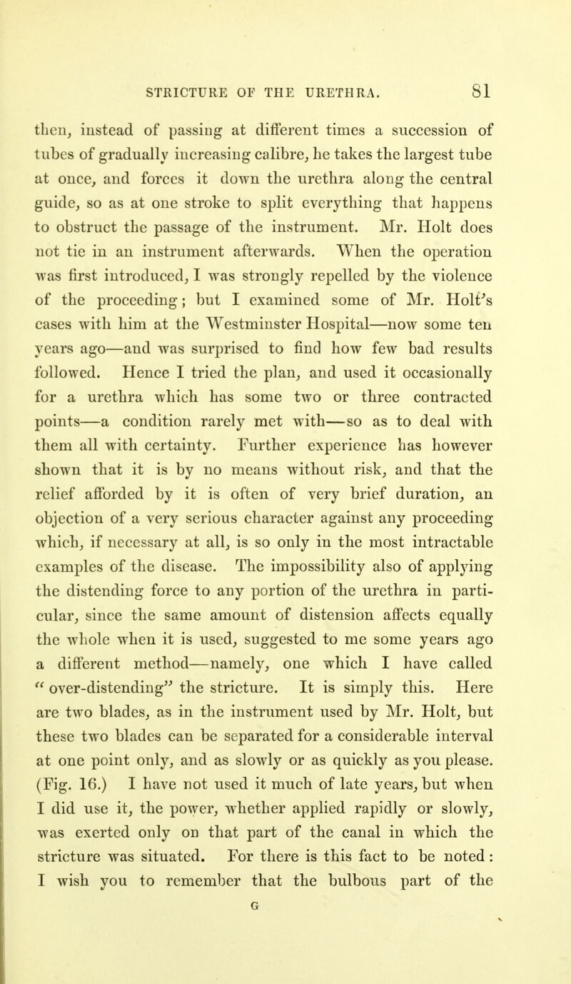 tlien, instead of passing at different times a succession of tubes of gradually increasing calibre^ he takes the largest tube at once, and forces it down the urethra along the central guide, so as at one stroke to split everything that happens to obstruct the passage of the instrument. Mr. Holt does not tie in an instrument afterwards. When the operation was first introduced, I was strongly repelled by the violence of the proceeding; but I examined some of Mr. Holt^s cases with him at the Westminster Hospital—now some ten years ago—and was surprised to find how few bad results followed. Hence I tried the plan, and used it occasionally for a urethra which has some two or three contracted points—a condition rarely met with—so as to deal with them all with certainty. Further experience has however shown that it is by no means without risk, and that the relief afforded by it is often of very brief duration, an objection of a very serious character against any proceeding which, if necessary at all, is so only in the most intractable examples of the disease. The impossibility also of applying the distending force to any portion of the urethra in parti- cular, since the same amount of distension affects equally the whole when it is used, suggested to me some years ago a different method—namely, one which I have called ^' over-distending the stricture. It is simply this. Here are two blades, as in the instrument used by Mr. Holt, but these two blades can be separated for a considerable interval at one point only, and as slowly or as quickly as you please. (Fig. 16.) I have not used it much of late years, but when I did use it, the power, whether applied rapidly or slowly, was exerted only on that part of the canal in which the stricture was situated. For there is this fact to be noted : I wish you to remember that the bulbous part of the G