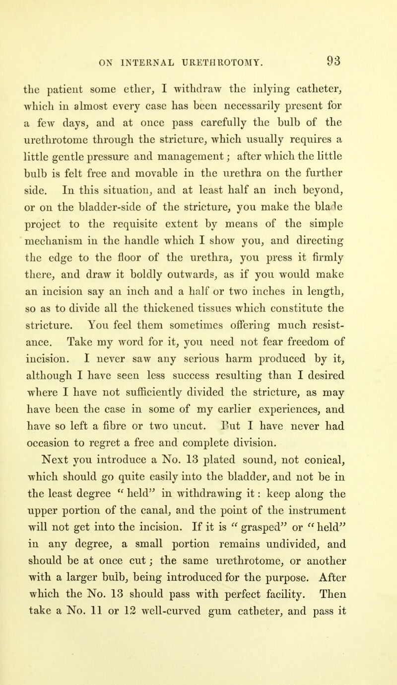 the patient some ether,, I withdraw the inlying catheter, which in almost every case has been necessarily present for a few days, and at once pass carefully the bulb of the urethrotome through the stricture, which usually requires a little gentle pressure and management; after which the little bulb is felt free and movable in the urethra on the further side. In this situation, and at least half an inch beyond, or on the bladder-side of the stricture, you make the bMe project to the requisite extent by means of the simple mechanism in the handle which I show you, and directing the edge to the floor of the urethra, you press it firmly there, and draw it boldly outwards, as if you would make an incision say an inch and a half or two inches in length, so as to divide all the thickened tissues which constitute the stricture. You feel them sometimes offering much resist- ance. Take my word for it, you need not fear freedom of incision. I never saw any serious harm produced by it, although I have seen less success resulting than I desired where I have not sufficiently divided the stricture, as may have been the case in some of my earlier experiences, and have so left a fibre or two uncut. Put I have never had occasion to regret a free and complete division. Next you introduce a No. 13 plated sound, not conical, which should go quite easily into the bladder, and not be in the least degree ^' held'^ in withdrawing it: keep along the upper portion of the canal, and the point of the instrument will not get into the incision. If it is grasped^^ or held^'' in any degree, a small portion remains undivided, and should be at once cut; the same urethrotome, or another with a larger bulb, being introduced for the purpose. After which the No. 13 should pass with perfect facility. Then take a No. 11 or 12 well-curved gum catheter, and pass it