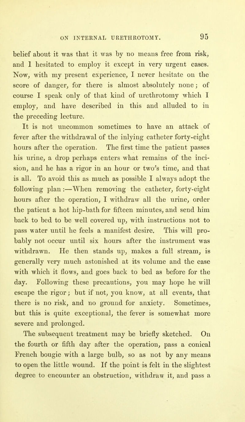 belief about it was that it was by no means free from risk^ and 1 hesitated to employ it except in very urgent cases. Now, with my present experience, I never hesitate on the score of danger, for there is almost absolutely none; of course I speak only of that kind of urethrotomy which I employ, and have described in this and alluded to in the preceding lecture. It is not uncommon sometimes to have an attack of fever after the withdrawal of the inlying catheter forty-eight hours after the operation. The first time the patient passes his urine, a drop perhaps enters what remains of the inci- sion, and he has a rigor in an hour or two''s time, and that is all. To avoid this as much as possible I always adopt the following plan:—When removing the catheter, forty-eight hours after the operation, I withdraw all the urine, order the patient a hot hip-bath for fifteen minutes, and send him back to bed to be well covered up, with instructions not to pass water until he feels a manifest desire. This will pro- bably not occur until six hours after the instrument was withdrawn. He then stands up, makes a full stream, is generally very much astonished at its volume and the ease with which it flows, and goes back to bed as before for the day. Following these precautions, you may hope he will escape the rigor; but if not, you know, at all events, that there is no risk, and no ground for anxiety. Sometimes, but this is quite exceptional, the fever is somewhat more severe and prolonged. The subsequent treatment may be briefly sketched. On the fourth or fifth day after the operation, pass a conical French bougie with a large bulb, so as not by any means to open the little wound. If the point is felt in the slightest degree to encounter an obstruction, withdraw it, and pass a