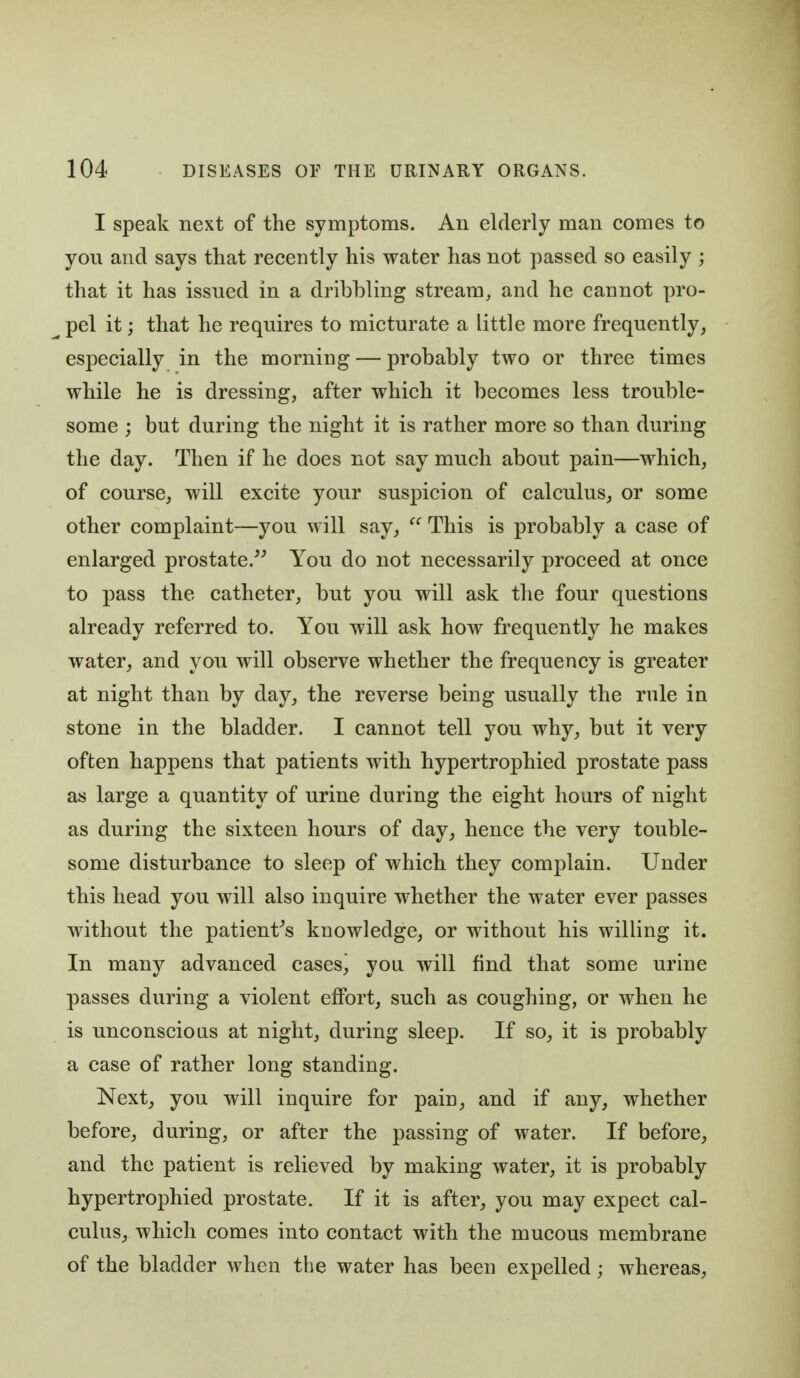 I speak next of the symptoms. Au elderly man comes to you and says that recently his water has not passed so easily ; that it has issued in a dribbling stream, and he cannot pro- pel it; that he requires to micturate a little more frequently, especially in the morning — probably two or three times while he is dressing, after which it becomes less trouble- some ; but during the night it is rather more so than during the day. Then if he does not say much about pain—which, of course, will excite your suspicion of calculus, or some other complaint—you will say,  This is probably a case of enlarged prostate. You do not necessarily proceed at once to pass the catheter, but you will ask the four questions already referred to. You will ask how frequently he makes water, and you will observe whether the frequency is greater at night than by day, the reverse being usually the rule in stone in the bladder. I cannot tell you why, but it very often happens that patients with hypertrophied prostate pass as large a quantity of urine during the eight hours of night as during the sixteen hours of day, hence the very touble- some disturbance to sleep of which they complain. Under this head you will also inquire whether the water ever passes without the patient^s knowledge, or without his willing it. In many advanced cases^ you will find that some urine passes during a violent effort, such as coughing, or when he is unconscious at night, during sleep. If so, it is probably a case of rather long standing. Next, you will inquire for pain, and if any, whether before, during, or after the passing of water. If before, and the patient is relieved by making water, it is probably hypertrophied prostate. If it is after, you may expect cal- culus, which comes into contact with the mucous membrane of the bladder when the water has been expelled; whereas.