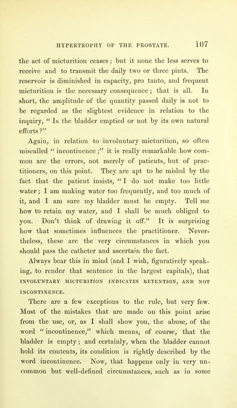 the act of micturition ceases; but it none the less serves to receive and to transmit the daily two or three pints. The reservoir is diminished in capacity^ pro tanto, and frequent micturition is the necessary consequence; that is all. In short, the amplitude of the quantity passed daily is not to be regarded as the slightest evidence in relation to the inquiry,  Is- the bladder emptied or not by its own natural efforts Again, in relation to involuntary micturition, so often miscalled  incontinence it is really remarkable how com- mon are the errors, not merely of patients, but of prac- titioners, on this point. They are apt to be misled by the fact that the patient insists, I do not make too little water; I am making water too frequently, and too much of it, and I am sure my bladder must be empty. Tell me how to retain my water, and I shall be much obliged to you. Don't think of drawing it off/' It is surprising how that sometimes influences the practitioner. Never- theless, these are the very circumstances in which you should pass the catheter and ascertain the fact. Always bear this in mind (and I wish, figuratively speak- ing, to render that sentence in the largest capitals), that INVOLUNTARY MICTURITION INDICATES RETENTION, AND NOT INCONTINENCE. There are a few exceptions to the rule, but very few. Most of the mistakes that are made on this point arise from the use, or, as I shall show you, the abuse, of the word ^' incontinence,'' which means, of course, that the bladder is empty; and certainly, when the bladder cannot hold its contents, its condition is rightly described by the word incontinence. Now, that happens only in very un- common but well-defined circumstances, such as in some