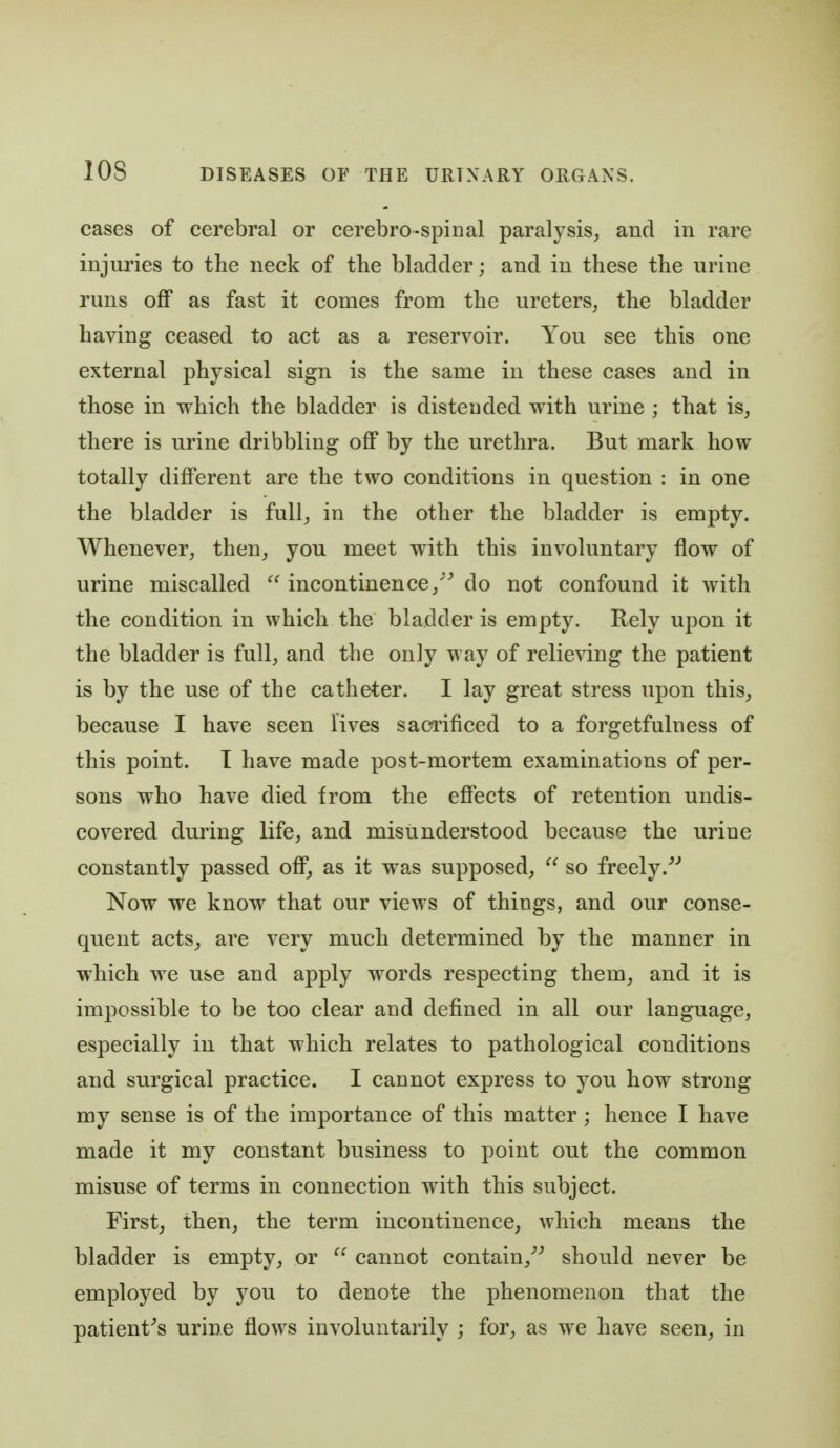 cases of cerebral or cerebro-spinal paralysis, and in rare injuries to the neck of the bladder; and in these the urine runs off as fast it comes from the ureters, the bladder having ceased to act as a reservoir. You see this one external physical sign is the same in these cases and in those in which the bladder is distended with urine ; that is, there is urine dribbling off by the urethra. But mark how totally different are the two conditions in question : in one the bladder is full, in the other the bladder is empty. Whenever, then, you meet with this involuntary flow of urine miscalled  incontinence,^^ do not confound it with the condition in which the bladder is empty. Rely upon it the bladder is full, and the only way of relieving the patient is by the use of the catheter. I lay great stress upon this, because I have seen lives sacrificed to a forgetfulness of this point. T have made post-mortem examinations of per- sons who have died from the effects of retention undis- covered during life, and misunderstood because the urine constantly passed off, as it was supposed,  so freely.^' Now we know that our views of things, and our conse- quent acts, are very much determined by the manner in which we use and apply words respecting them, and it is impossible to be too clear and defined in all our language, especially in that which relates to pathological conditions and surgical practice. I cannot express to you how strong my sense is of the importance of this matter ; hence I have made it my constant business to point out the common misuse of terms in connection with this subject. First, then, the term incontinence, which means the bladder is empty, or  cannot contain,^^ should never be employed by you to denote the phenomenon that the patient^s urine flows involuntarily ; for, as we have seen, in
