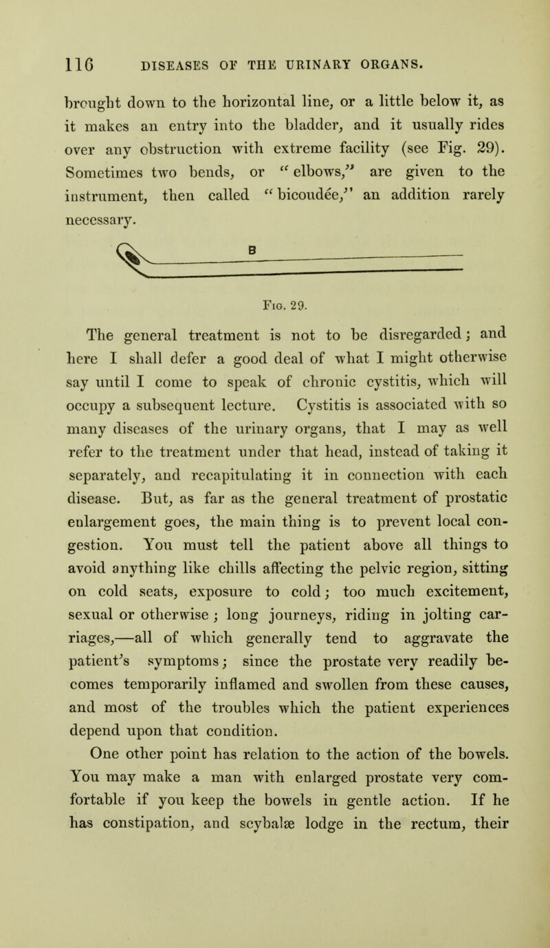 brought down to the horizontal line, or a little below it, as it makes an entry into the bladder, and it usually rides over any obstruction with extreme facility (see Fig. 29). Sometimes two bends, or elbows,^' are given to the instrument, then called bicoudee,^' an addition rarely necessary. g Fia. 29. The general treatment is not to be disregarded; and here I shall defer a good deal of what I might otherwise say until I come to speak of chronic cystitis, which will occupy a subsequent lecture. Cystitis is associated with so many diseases of the urinary organs, that I may as well refer to the treatment under that head, instead of taking it separately, and recapitulating it in connection with each disease. But, as far as the general treatment of prostatic enlargement goes, the main thing is to prevent local con- gestion. You must tell the patient above all things to avoid anything like chills affecting the pelvic region, sitting on cold seats, exposure to cold; too much excitement, sexual or otherwise ; long journeys, riding in jolting car- riages,—all of which generally tend to aggravate the patient^s symptoms; since the prostate very readily be- comes temporarily inflamed and swollen from these causes, and most of the troubles which the patient experiences depend upon that condition. One other point has relation to the action of the bowels. You may make a man with enlarged prostate very com- fortable if you keep the bowels in gentle action. If he has constipation, and scybalse lodge in the rectum, their