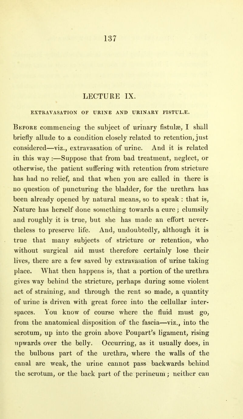 LECTURE IX. EXTRAVASATION OF URINE AND URINARY FISTULA. Before commenciiig the subject of urinary fistulse, I shUl briefly allude to a condition closely related to retention, just considered—viz., extravasation of urine. And it is related in this way :—Suppose that from bad treatment, neglect, or otherwise, the patient suffering with retention from stricture has had no relief, and that when you are called in there is no question of puncturing the bladder, for the urethra has been already opened by natural means, so to speak : that is. Nature has herself done sotnethicg towards a cure; clumsily and roughly it is true, but she has made an effort never- theless to preserve life. And, undoubtedly, although it is true that many subjects of stricture or retention, who without surgical aid must therefore certainly lose their lives, there are a few saved by extravasation of urine taking place. What then happens is, that a portion of the urethra gives way behind the stricture, perhaps during some violent act of straining, and through the rent so made, a quantity of urine is driven with great force into the celluUar inter- spaces. You know of course w^here the fluid must go, from the anatomical disposition of the fascia—viz., into the scrotum, up into the groin above Poupart^s ligament, rising upwards over the belly. Occurring, as it usually does, in the bulbous part of the urethra, where the walls of the canal are weak, the urine cannot pass backwards behind the scrotum, or the back part of the perineum; neither can