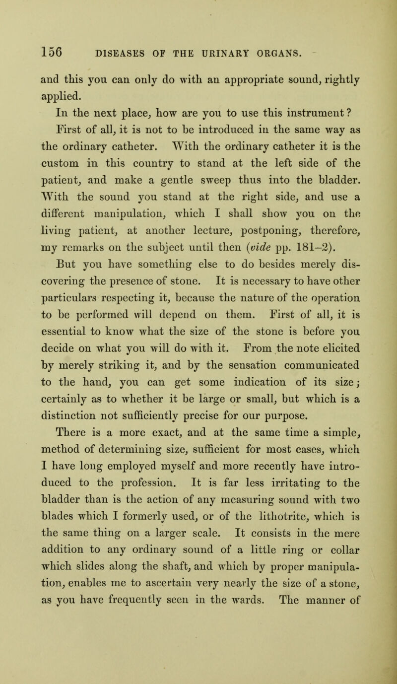 and this you can only do with an appropriate sound, rightly applied. In the next place^ how are you to use this instrument ? First of allj it is not to be introduced in the same way as the ordinary catheter. With the ordinary catheter it is the custom in this country to stand at the left side of the patient, and make a gentle sweep thus into the bladder. With the sound you stand at the right side_, and use a different manipulation,, which I shall show you on the living patient, at another lecture, postponing, therefore, my remarks on the subject until then (vide pp. 181—2). But you have something else to do besides merely dis- covering the presence of stone. It is necessary to have other particulars respecting it, because the nature of the operation to be performed will depend on them. First of all, it is essential to know what the size of the stone is before you decide on what you will do with it. From the note elicited by merely striking it, and by the sensation communicated to the hand, you can get some indication of its size; certainly as to whether it be large or small, but which is a distinction not sufficiently precise for our purpose. There is a more exact, and at the same time a simple, method of determining size, sufficient for most cases, which I have long employed myself and more recently have intro- duced to the profession. It is far less irritating to the bladder than is the action of any measuring sound with two blades which I formerly used, or of the lithotrite, which is the same thing on a larger scale. It consists in the mere addition to any ordinary sound of a little ring or collar which slides along the shaft, and which by proper manipula- tion, enables me to ascertain very nearly the size of a stone, as you have frequently seen in the wards. The manner of