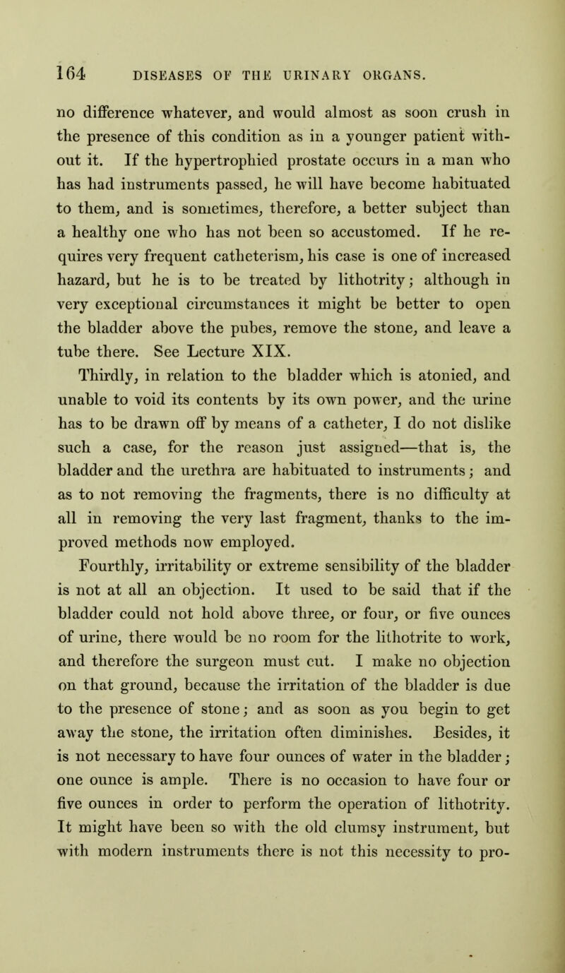 no difference whatever, and would almost as soon crush in the presence of this condition as in a younger patient with- out it. If the hypertrophied prostate occurs in a man who has had instruments passed, he will have become habituated to them, and is sometimes, therefore, a better subject than a healthy one who has not been so accustomed. If he re- quires very frequent catheterism, his case is one of increased hazard, but he is to be treated by lithotrity; although in very exceptional circumstances it might be better to open the bladder above the pubes, remove the stone, and leave a tube there. See Lecture XIX. Thirdly, in relation to the bladder which is atonied, and unable to void its contents by its own power, and the urine has to be drawn off by means of a catheter, I do not dislike such a case, for the reason just assigned—that is, the bladder and the urethra are habituated to instruments; and as to not removing the fragments, there is no difficulty at all in removing the very last fragment, thanks to the im- proved methods now employed. Fourthly, irritability or extreme sensibility of the bladder is not at all an objection. It used to be said that if the bladder could not hold above three, or four, or five ounces of urine, there would be no room for the lithotrite to work, and therefore the surgeon must cut. I make no objection on that ground, because the irritation of the bladder is due to the presence of stone; and as soon as you begin to get away the stone, the irritation often diminishes. Besides, it is not necessary to have four ounces of water in the bladder; one ounce is ample. There is no occasion to have four or five ounces in order to perform the operation of lithotrity. It might have been so with the old clumsy instrument, but with modern instruments there is not this necessity to pro-