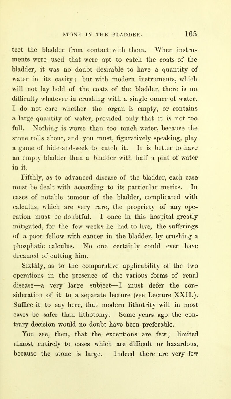 tect the bladder from contact with them. When instru- ments were used that were apt to catch the coats of the bladder, it was no doubt desirable to have a quantity of water in its cavity : but with modern instruments, which will not lay hold of the coats of the bladder, there is no difficulty whatever in crushing with a single ounce of water. I do not care whether the organ is empty, or contains a large quantity of water, provided only that it is not too full. Nothing is worse than too much water, because the stone rolls about, and you must, figuratively speaking, play a game of hide-and-seek to catch it. It is better to have an empty bladder than a bladder with half a pint of water in it. Fifthly, as to advanced disease of the bladder, each case must be dealt with according to its particular merits. In cases of notable tumour of the bladder, complicated with calculus, which are very rare, the propriety of any ope- ration must be doubtful. I once in this hospital greatly mitigated, for the few weeks he had to live, the sufferings of a poor fellow with cancer in the bladder, by crushing a phosphatic calculus. No one certainly could ever have dreamed of cutting him. Sixthly, as to the comparative applicability of the two operations in the presence of the various forms of renal disease—a very large subject—I must defer the con- sideration of it to a separate lecture (see Lecture XXII.). Suffice it to say here, that modern lithotrity will in most cases be safer than lithotomy. Some years ago the con- trary decision would no doubt have been preferable. You see, then, that the exceptions are few; limited almost entirely to cases which are difficult or hazardous, because the stone is large. Indeed there are very few