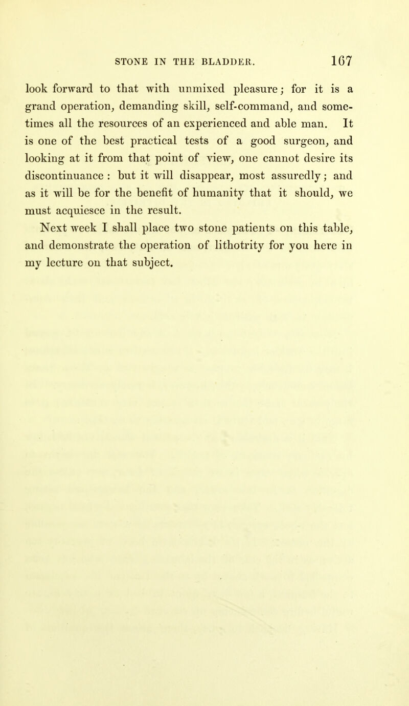 look forward to that with unmixed pleasure; for it is a grand operation, demanding skill,, self-command, and some- times all the resources of an experienced and able man. It is one of the best practical tests of a good surgeon, and looking at it from that point of view, one cannot desire its discontinuance : but it will disappear, most assuredly; and as it will be for the benefit of humanity that it should^ we must acquiesce in the result. Next week I shall place two stone patients on this table, and demonstrate the operation of lithotrity for you here in my lecture on that subject.