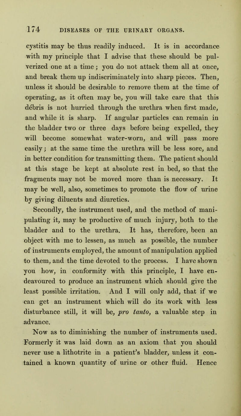 cystitis may be thus readily induced. It is in accordance with my principle that I advise that these should be pul- verized one at a time; you do not attack them all at once, and break them up indiscriminately into sharp pieces. Then, unless it should be desirable to remove them at the time of operating, as it often may be, you will take care that this debris is not hurried through the urethra when first made, and while it is sharp. If angular particles can remain in the bladder two or three days before being expelled, they will become somewhat water-worn, and will pass more easily; at the same time the urethra will be less sore, and in better condition for transmitting them. The patient should at this stage be kept at absolute rest in bed, so that the fragments may not be moved more than is necessary. It may be well, also, sometimes to promote the flow of urine by giving diluents and diuretics. Secondly, the instrument used, and the method of mani- pulating it, may be productive of much injury, both to the bladder and to the urethra. It has, therefore, been an object with me to lessen, as much as possible, the number of instruments employed, the amount of manipulation applied to them, and the time devoted to the process. I have shown you how, in conformity with this principle, I have en- deavoured to produce an instrument which should give the least possible irritation. And I will only add, that if we can get an instrument which will do its work with less disturbance still, it will be, pro tanto, a valuable step in advance. Now as to diminishing the number of instruments used. Formerly it was laid down as an axiom that you should never use a lithotrite in a patient^s bladder, unless it con- tained a known quantity of urine or other fluid. Hence