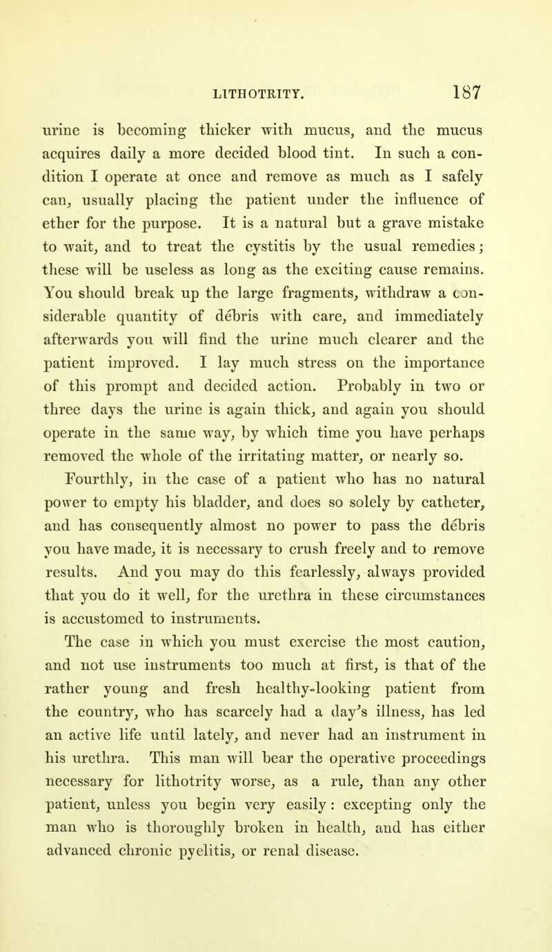 urine is becoming thicker with mucus, and the mucus acquires daily a more decided blood tint. In such a con- dition I operate at once and remove as much as I safely can, usually placing the patient under the influence of ether for the purpose. It is a natural but a grave mistake to wait, and to treat the cystitis by the usual remedies; these will be useless as long as the exciting cause remains. You should break up the large fragments, withdraw a con- siderable quantity of debris with care, and immediately afterwards you will find the urine much clearer and the patient improved. I lay much stress on the importance of this prompt and decided action. Probably in two or three days the urine is again thick, and again you should operate in the same way, by which time you have perhaps removed the whole of the irritating matter, or nearly so. Fourthly, in the case of a patient who has no natural power to empty his bladder, and does so solely by catheter, and has consequently almost no power to pass the debris you have made, it is necessary to crush freely and to remove results. And you may do this fearlessly, always provided that you do it well, for the urethra in these circumstances is accustomed to instruments. The case in which you must exercise the most caution, and not use instruments too much at first, is that of the rather young and fresh healthy»looking patient from the country, who has scarcely had a day^s illness, has led an active life until lately, and never had an instrument in his urethra. This man will bear the operative proceedings necessary for lithotrity worse, as a rule, than any other patient, unless you begin very easily : excepting only the man who is thoroughly broken in health, and has either advanced chronic pyelitis, or renal disease.