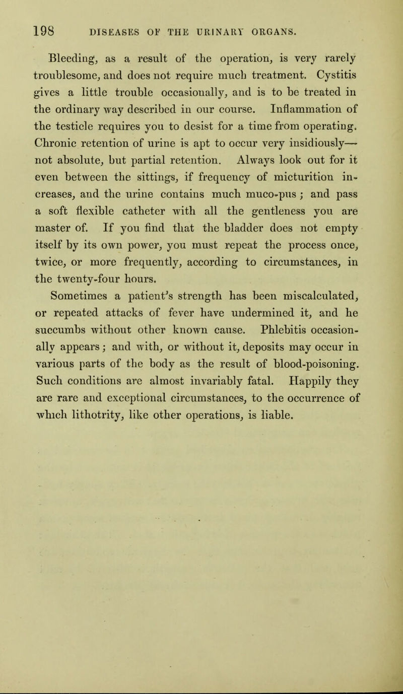 Bleeding, as a result of the operation, is very rarely troublesome, and does not require much treatment. Cystitis gives a little trouble occasionally, and is to be treated in the ordinary way described in our course. Inflammation of the testicle requires you to desist for a time from operating. Chronic retention of urine is apt to occur very insidiously— not absolute, but partial retention. Always look out for it even between the sittings, if frequency of micturition in- creases, and the urine contains much muco-pus ; and pass a soft flexible catheter with all the gentleness you are master of. If you find that the bladder does not empty itself by its own power, you must repeat the process once, twice, or more frequently, according to circumstances, in the twenty-four hours. Sometimes a patient^s strength has been miscalculated, or repeated attacks of fever have undermined it, and he succumbs without other known cause. Phlebitis occasion- ally appears; and with, or without it, deposits may occur in various parts of the body as the result of blood-poisoning. Such conditions are almost invariably fatal. Happily they are rare and exceptional circumstances, to the occurrence of which lithotrity, like other operations, is liable.