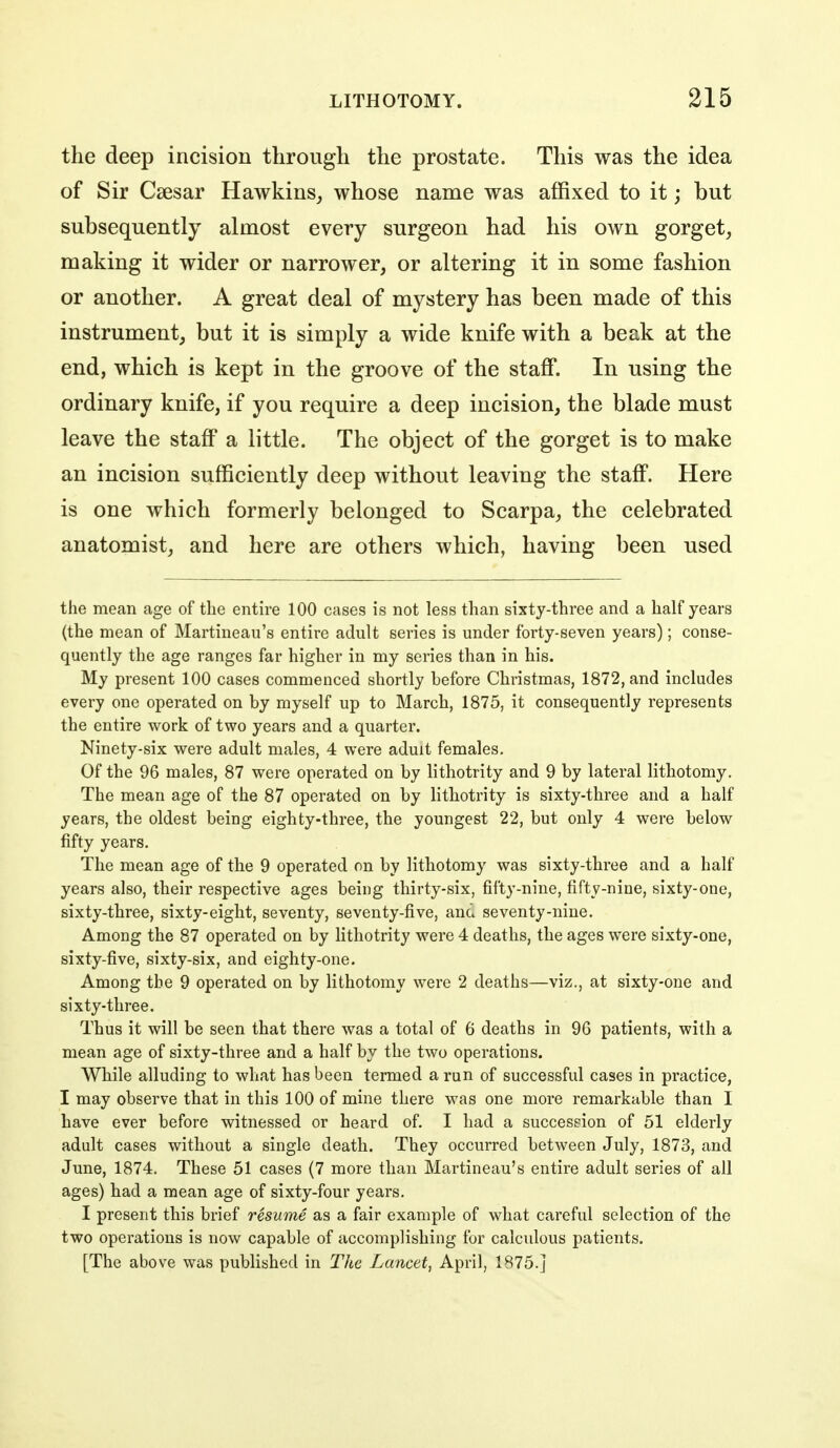 the deep incision through the prostate. This was the idea of Sir Caesar Hawkins_, whose name was affixed to it; but subsequently almost every surgeon had his own gorget, making it wider or narrower, or altering it in some fashion or another. A great deal of mystery has been made of this instrument, but it is simply a wide knife with a beak at the end, which is kept in the groove of the staff. In using the ordinary knife, if you require a deep incision, the blade must leave the staff a little. The object of the gorget is to make an incision sufficiently deep without leaving the staff. Here is one which formerly belonged to Scarpa, the celebrated anatomist, and here are others which, having been used the mean age of the entire 100 cases is not less than sixty-three and a half years (the mean of Martineau's entire adult series is under forty-seven years); conse- quently the age ranges far higher in my series than in his. My present 100 cases commenced shortly before Christmas, 1872, and includes every one operated on by myself up to March, 1875, it consequently represents the entire work of two years and a quarter. Ninety-six were adult males, 4 were aduit females. Of the 96 males, 87 were operated on by lithotrity and 9 by lateral lithotomy. The mean age of the 87 operated on by litliotrity is sixty-three and a half years, the oldest being eighty-three, the youngest 22, but only 4 were below fifty years. The mean age of the 9 operated on by lithotomy was sixty-three and a half years also, their respective ages being thirty-six, fifty-nine, fifty-nine, sixty-one, sixty-three, sixty-eight, seventy, seventy-five, and seventy-nine. Among the 87 operated on by lithotrity were 4 deaths, the ages were sixty-one, sixty-five, sixty-six, and eighty-one. Among the 9 operated on by lithotomy were 2 deaths—viz., at sixty-one and sixty-three. Thus it will be seen that there was a total of 6 deaths in 96 patients, with a mean age of sixty-three and a half by the two operations. While alluding to what has been termed a run of successful cases in practice, I may observe that in this 100 of mine there was one more remarkable than I have ever before witnessed or heard of. I had a succession of 51 elderly adult cases without a single death. They occurred between July, 1873, and June, 1874. These 51 cases (7 more than Martineau's entire adult series of all ages) had a mean age of sixty-four years. I present this brief resume as a fair example of what careful selection of the two operations is now capable of accomplishing for calculous patients. [The above was published in The Lancet^ April, 1875.]