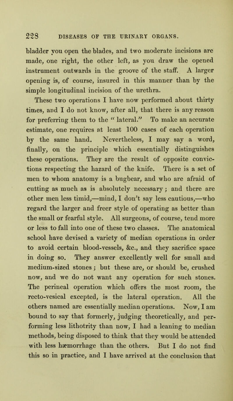 bladder you open the blades^ and two moderate incisions are made, one right, the other left, as you draw the opened instrument outwards in the groove of the staff. A larger opening is, of course, insured in this manner than by the simple longitudinal incision of the urethra. These two operations I have now performed about thirty times, and I do not know, after all, that there is any reason for preferring them to the lateral.^^ To make an accurate estimate, one requires at least 100 cases of each operation by the same hand. Nevertheless, I may say a word, finally, on the principle which essentially distinguishes these operations. They are the result of opposite convic- tions respecting the hazard of the knife. There is a set of men to whom anatomy is a bugbear, and who are afraid of cutting as much as is absolutely necessary; and there are other men less timid,—mind, I don^t say less cautious,—who regard the larger and freer style of operating as better than the small or fearful style. All surgeons, of course, tend more or less to fall into one of these two classes. The anatomical school have devised a variety of median operations in order to avoid certain blood-vessels, &c., and they sacrifice space in doing so. They answer excellently well for small and medium-sized stones ; but these are, or should be, crushed now, and we do not want any operation for such stones. The perineal operation which offers the most room, the recto-vesical excepted, is the lateral operation. All the others named are essentially median operations. Now, I am bound to say that formerly, judging theoretically, and per- forming less lithotrity than now, I had a leaning to median methods, being disposed to think that they would be attended with less hsemorrhage than the others. But I do not find this so in practice, and I have arrived at the conclusion that